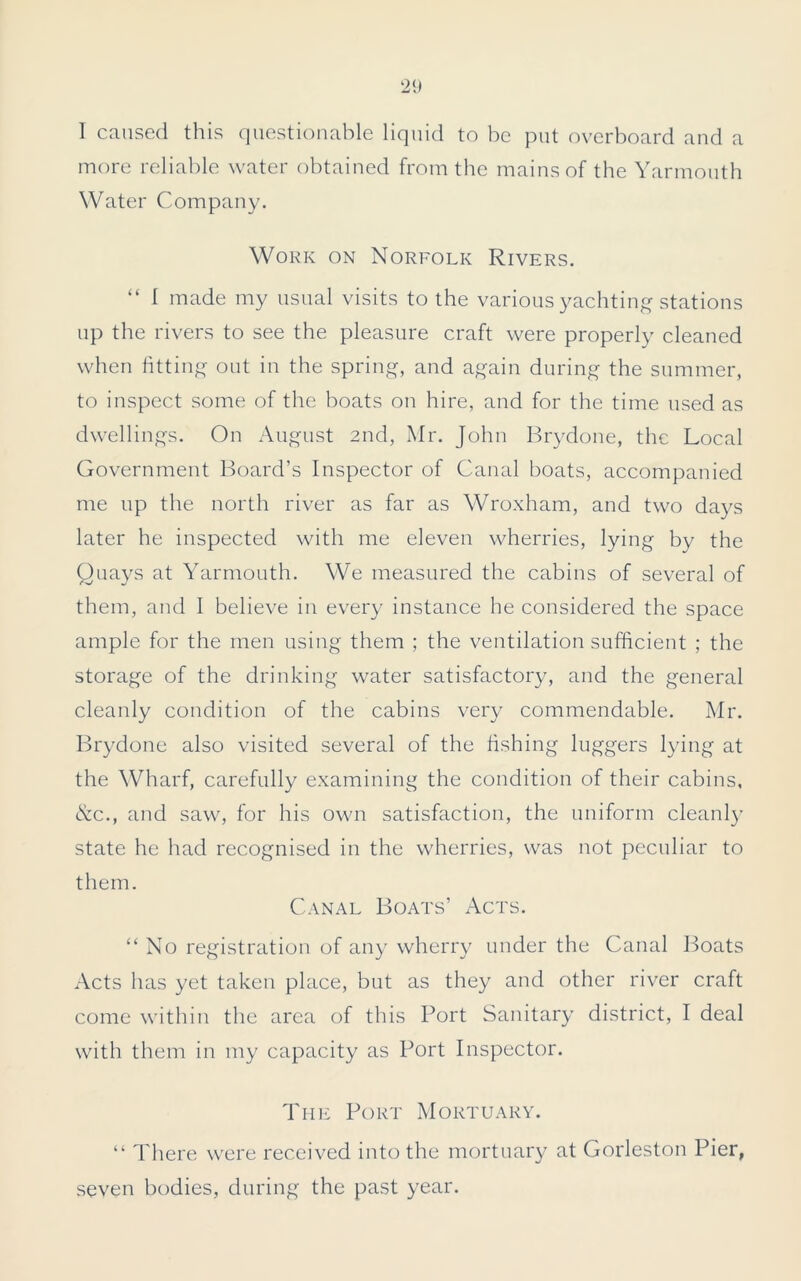 I caused this questionable liquid to be put overboard and a more reliable water obtained from the mains of the Yarmouth Water Company. Work on Norfolk Rivers. “ 1 made my usual visits to the various yachting stations up the rivers to see the pleasure craft were properly cleaned when fitting out in the spring, and again during the summer, to inspect some of the boats on hire, and for the time used as dwellings. On August 2nd, Mr. John Brydone, the Local Government Board’s Inspector of Canal boats, accompanied me up the north river as far as Wroxham, and two days later he inspected with me eleven wherries, lying by the Quays at Yarmouth. We measured the cabins of several of them, and I believe in every instance he considered the space ample for the men using them ; the ventilation sufficient ; the storage of the drinking water satisfactory, and the general cleanly condition of the cabins very commendable. Mr. Brydone also visited several of the fishing luggers lying at the Wharf, carefully examining the condition of their cabins, &.C., and saw, for his own satisfaction, the uniform cleanly state he had recognised in the wherries, was not peculiar to them. Canal Boats’ Acts. “No registration of any wherry under the Canal Boats Acts has yet taken place, but as they and other river craft come within the area of this Port Sanitary district, I deal with them in my capacity as Port Inspector. The Port Mortuary. “ There were received into the mortuary at Gorleston Pier, seven bodies, during the past year.