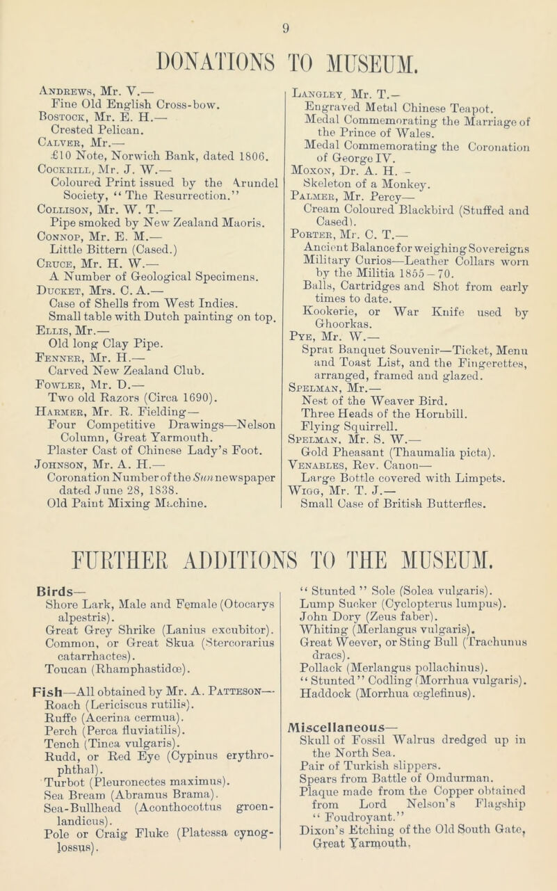 DONATIONS TO MUSEUM. Andrews, Mr. V.— Fine Old English Cross-bow. Bostock, Mr. E. H.— Crested Pelican. Calver, Mr.— .€10 Note, Norwich Bank, dated 1806. Cockrill, Mr. J. W.— Coloured Print issued by the ‘Vrundel Society, “ The Resurrection.” Collison, Mr. W. T.— Pipe smoked by New Zealand Maoris. Connop, Mr. E. M.— Little Bittern (Cased.) Cruce, Mr. H. W.— A Number of Geological Specimens. Ducket, Mrs. C. A.— Case of Shells from West Indies. Small table with Dutch painting on top. Ellis, Mr.— Old long Clay Pipe. Fenner, Mr. H.— Carved New Zealand Club. Fowler, Mr. D.— Two old Razors (Circa 1690). Harmer, Mr. R. Fielding — Four Competitive Drawings—Nelson Column, Great Yarmouth. Plaster Cast of Chinese Lady’s Foot. Johnson, Mr. A. H.—- Coronation Number of tho Sun newspaper dated June 28, 1838. Old Paint Mixing Machine. Langley, Mr. T.— Engraved Metal Chinese Teapot. Medal Commemorating the Marriage of the Prince of Wales. Medal Commemorating the Coronation of George IV. Moxon, Dr. A. H. - Skeleton of a Monkey. Palmer, Mr. Percy— Cream Coloured Blackbird (Stuffed and Cased). Porter, Mr. C. T.— Ancient Balance for weighing Sovereigns Military Curios—Leather Collars worn by the Militia 1855 — 70. Balls, Cartridges and Shot from early times to date. Kookerie, or War Knife used by Ghoorkas. Pye, Mr. W.— Sprat Banquet Souvenir—Ticket, Menu and Toast List, and the Fingerettes, arranged, framed and glazed. Spklman, Mr.— Nest of the Weaver Bird. Three Heads of the Hornbill. Flying Squirrell. Spelman, Mr. S. W.— Gold Pheasant (Thaumalia picta). Venables, Rev. Canon— Large Bottle covered with Limpets. Wigg, Mr. T. J.— Small Case of British Butterfles. FURTHER ADDITIONS TO THE MUSEUM. Birds— Shore Lark, Male and Female (Otocarys alpestris). Great Grey Shrike (Lanius excubitor). Common, or Great Skua (Stercorarius catarrhactes). Toucan (Rham phastid ce). Fish—All obtained by Mr. A. Patteson— Roach (Lericiscus rutilis). Ruffe (Acerina cermua). Perch (Perea fluviatilis). Tench (Tinea vulgaris). Rudd, or Red Eye (Cypinus erythro- phthal). Turbot (Pleuronectes maximus). Sea Bream (Abramus Brama). Sea-Bullhead (Aconthocottus groen- landicus). Pole or Craig Fluke (Platessa cynog- lossus). “ Stunted ” Sole (Solea vulgaris). Lump Sucker (Cyclopterus lumpus). John Dory (Zeus faber). Whiting (Merlangus vulgaris). Great Weever, or Sting Bull (Trachunus dracs). Pollack (Merlangus pollachinus). “ Stunted” Codling IMorrhua vulgaris). Haddock (Morrhua oeglefinus). Miscellaneous— Skull of Fossil Walrus dredged up in the North Sea. Pair of Turkish slippers. Spears from Battle of Omdurman. Plaque made from the Copper obtained from Lord Nelson’s Flagship “ Foudroyant.” Dixon’s Etching of the Old South Gate, Great Yarmouth,