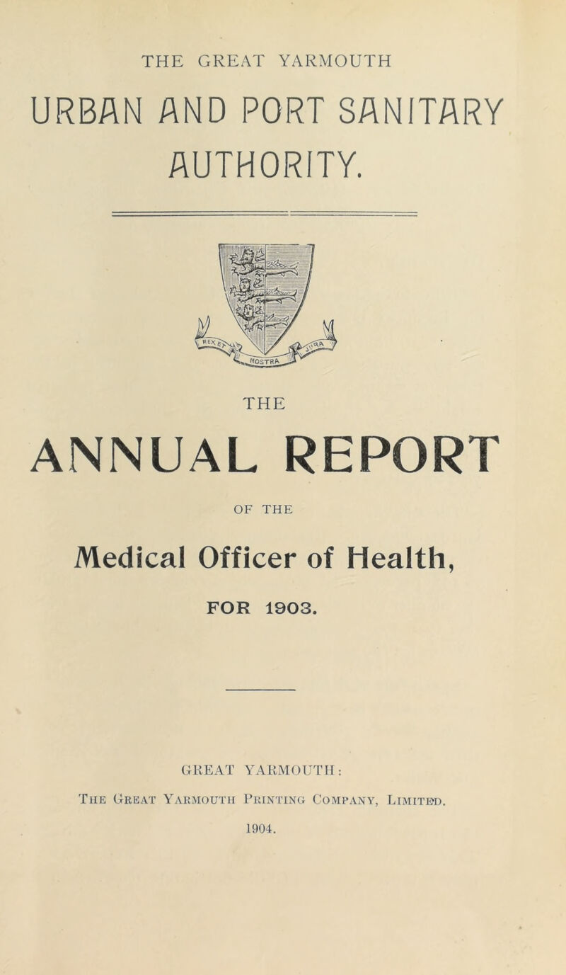 THE GREAT YARMOUTH URBAN AND PORT SANITARY AUTHORITY. ANNUAL REPORT OF THE Medical Officer of Health, FOR 1903. GREAT YARMOUTH: The Great Yarmouth Printing Company, Limited.