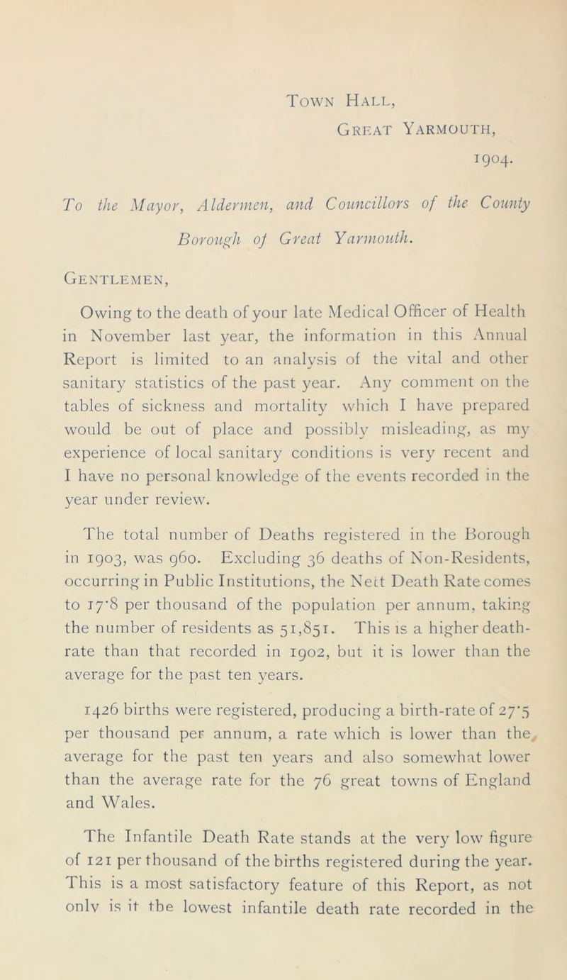 Town Hall, Great Yarmouth, 1904. To the Mayor, Aldermen, and Councillors of the County Borough of Great Yarmouth. Gentlemen, Owing to the death of your late Medical Officer of Health in November last year, the information in this Annual Report is limited to an analysis of the vital and other sanitary statistics of the past year. Any comment on the tables of sickness and mortality which I have prepared would be out of place and possibly misleading, as my experience of local sanitary conditions is very recent and I have no personal knowledge of the events recorded in the year under review. The total number of Deaths registered in the Borough in 1903, was 960. Excluding 36 deaths of Non-Residents, occurring in Public Institutions, the Nett Death Rate comes to i7'8 per thousand of the population per annum, taking the number of residents as 51,851. This is a higher death- rate than that recorded in 1902, but it is lower than the average for the past ten years. 1426 births were registered, producing a birth-rate of 27*5 per thousand per annum, a rate which is lower than the average for the past ten years and also somewhat lower than the average rate for the 76 great towns of England and Wales. The Infantile Death Rate stands at the very low figure of 121 per thousand of the births registered during the year. This is a most satisfactory feature of this Report, as not onlv is it the lowest infantile death rate recorded in the