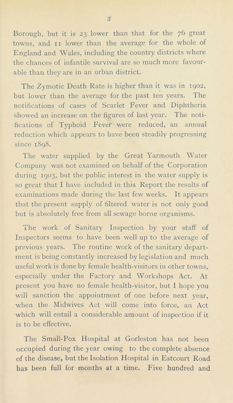 Borough, but it is 23 lower than that for the 76 great towns, and n lower than the average for the whole of England and Wales, including the country districts where the chances of infantile survival are so much more favour- able than they are in an urban district. The Zymotic Death Rate is higher than it was in 1902, but lower than the average for the past ten years. The notifications of cases of Scarlet Fever and Diphtheria showed an increase on the figures of last year. The noti- fications of Typhoid Fever were reduced, an annual reduction which appears to have been steadily progressing since 1898. The water supplied by the Great Yarmouth Water Company was not examined on behalf of the Corporation during 1903, but the public interest in the water supply is so great that I have included in this Report the results of examinations made during the last few weeks. It appears that the present supply of filtered water is not only good but is absolutely free from all sewage borne organisms. The work of Sanitary Inspection by your staff of Inspectors seems to have been well up to the average of previous years. The routine work of the sanitary depart- ment is being constantly increased by legislation and much useful work is done by female health-visitors in other towns, especially under the Factory and Workshops Act. At present you have no female health-visitor, but I hope you will sanction the appointment of one before next year, when the Midwives Act will come into force, an Act which will entail a considerable amount of inspection if it is to be effective. The Small-Pox Hospital at Gorleston has not been occupied during the year owing to the complete absence of the disease, but the Isolation Hospital in Estcourt Road has been full for months at a time. Five hundred and