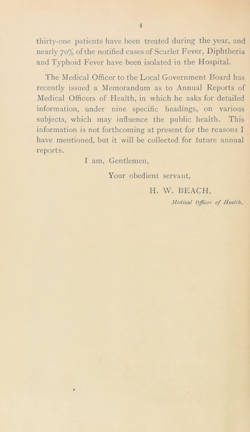 thirty-one patients have been treated during the year, and nearly yo% of the notified cases of Scarlet Fever, Diphtheria and Typhoid Fever have been isolated in the Hospital. The Medical Officer to the Local Government Board has recently issued a Memorandum as to Annual Reports of Medical Officers of Health, in which he asks for detailed information, under nine specific headings, on various subjects, which may influence the public health. This information is not forthcoming at present for the reasons I have mentioned, but it will be collected for future annual reports. I am, Gentlemen, Your obedient servant, H. W. BEACH, Medical Officer of Health.