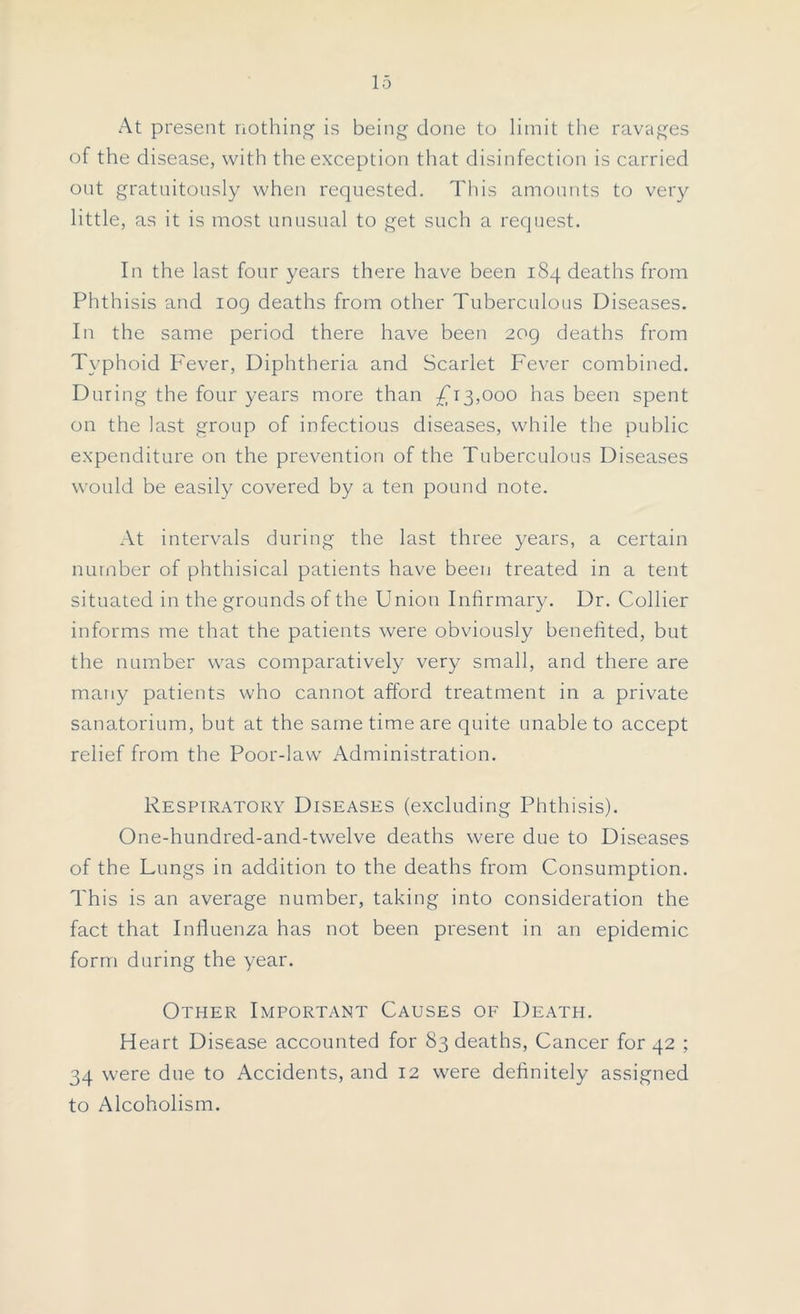 At present nothing is being done to limit the ravages of the disease, with the exception that disinfection is carried ont gratuitously when requested. This amounts to very little, as it is most unusual to get such a request. In the last four years there have been 184 deaths from Phthisis and 109 deaths from other Tuberculous Diseases. In the same period there have been 209 deaths from Typhoid Fever, Diphtheria and Scarlet Fever combined. During the four years more than £13,000 has been spent on the last group of infectious diseases, while the public expenditure on the prevention of the Tuberculous Diseases would be easily covered by a ten pound note. At intervals during the last three years, a certain number of phthisical patients have been treated in a tent situated in the grounds of the Union Infirmary. Dr. Collier informs me that the patients were obviously benefited, but the number was comparatively very small, and there are many patients who cannot afford treatment in a private sanatorium, but at the same time are quite unable to accept relief from the Poor-law Administration. Respiratory Diseases (excluding Phthisis). One-hundred-and-twelve deaths were due to Diseases of the Lungs in addition to the deaths from Consumption. This is an average number, taking into consideration the fact that Influenza has not been present in an epidemic form during the year. Other Important Causes of Death. Heart Disease accounted for 83 deaths, Cancer for 42 ; 34 were due to Accidents, and 12 were definitely assigned to Alcoholism.