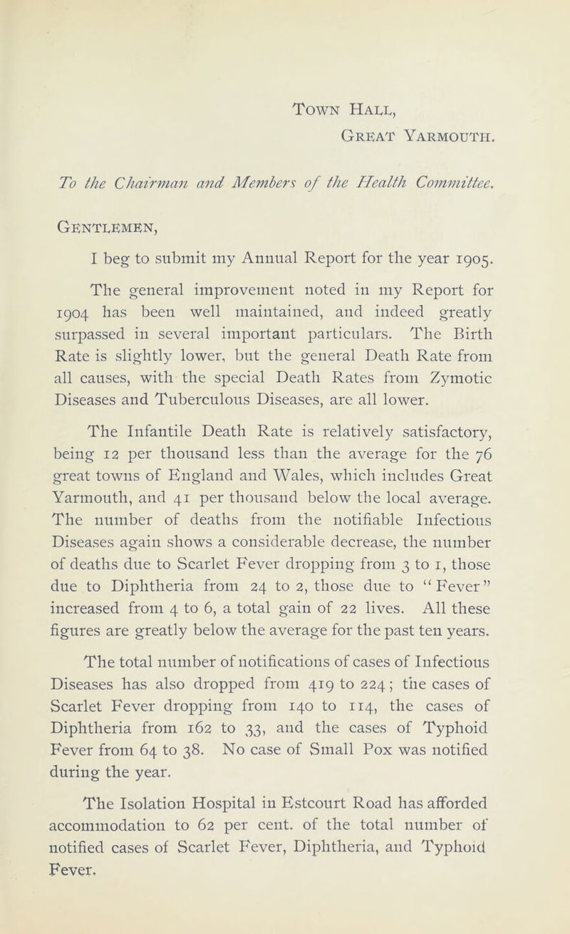 Town Great Yarmouth. To the Chairman and Members of the Health Committee. Gentlemen, I beg to submit my Annual Report for the year 1905. The general improvement noted in my Report for 1904 has been well maintained, and indeed greatly surpassed in several important particulars. The Birth Rate is slightly lower, but the general Death Rate from all causes, with the special Death Rates from Zymotic Diseases and Tuberculous Diseases, are all lower. The Infantile Death Rate is relatively satisfactory, being 12 per thousand less than the average for the 76 great towns of England and Wales, which includes Great Yarmouth, and 41 per thousand below the local average. The number of deaths from the notifiable Infectious Diseases again shows a considerable decrease, the number of deaths due to Scarlet Fever dropping from 3 to i, those due to Diphtheria from 24 to 2, those due to “Fever” increased from 4 to 6, a total gain of 22 lives. All these figures are greatly below the average for the past ten years. The total number of notifications of cases of Infectious Diseases has also dropped from 419 to 224; the cases of Scarlet Fever dropping from 140 to 114, the cases of Diphtheria from 162 to 33, and the cases of Typhoid Fever from 64 to 38. No case of Small Pox was notified during the year. The Isolation Hospital in Estcourt Road has afforded accommodation to 62 per cent, of the total number of notified cases of Scarlet Fever, Diphtheria, and Typhoid Fever.