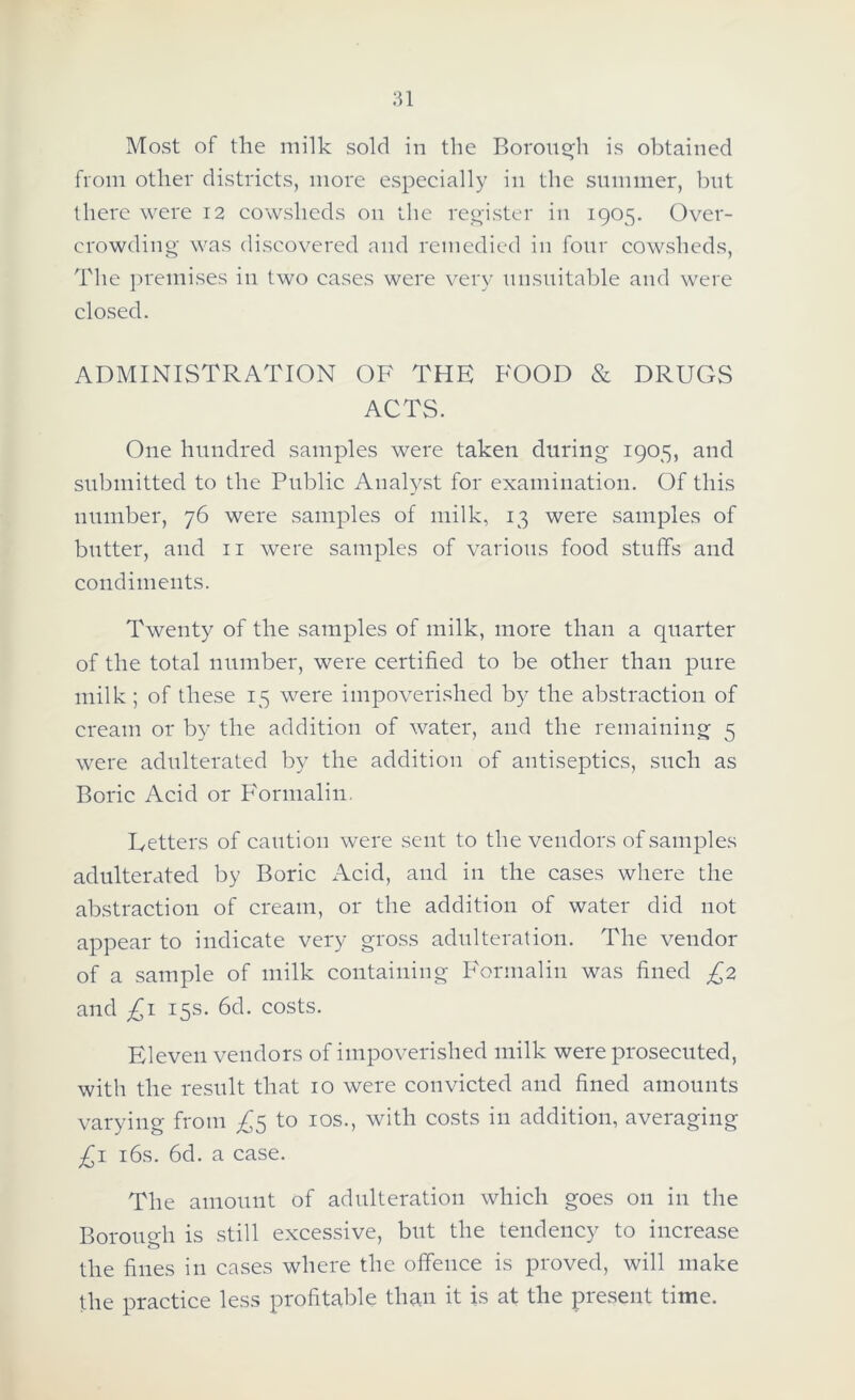 Most of the milk sold in tlie Boroiif^h is obtained from other districts, more especially in the summer, but there were 12 cowsheds on the reoister in 1905. Over- crowding- was discovered and remedied in four cowsheds. The ])remises in two cases were very nnsuitable and were closed. ADMINISTRATION OF THE FOOD & DRUGS ACTS. One hundred samples were taken during 1905, and submitted to the Pirblic Analyst for examination. Of this number, 76 were samples of milk, 13 were samples of butter, and ii were samples of various food stuffs and condimeiits. Twenty of the samples of milk, more than a quarter of the total number, were certified to be other than pure milk; of these 15 were impoverished by the abstraction of cream or by the addition of water, and the remaining 5 were adulterated by the addition of antiseptics, such as Boric Acid or Formalin, Letters of caution were sent to the vendors of .samples adulterated by Boric iVcid, and in the cases where the abstraction of cream, or the addition of water did not appear to indicate very gross adulteration. The vendor of a sample of milk containing B'ormalin was fined £2 and £\ 15s. 6d. costs. Eleven vendors of impoverished milk were prosecuted, with the result that 10 were convicted and fined amounts varying from £^ to los., with costs in addition, averaging £\ i6s. 6d. a case. The amount of adulteration which goes on in the Borough is still excessive, but the tendency to increase the fines in cases where the offence is proved, will make the practice less profitable than it is at the present time.