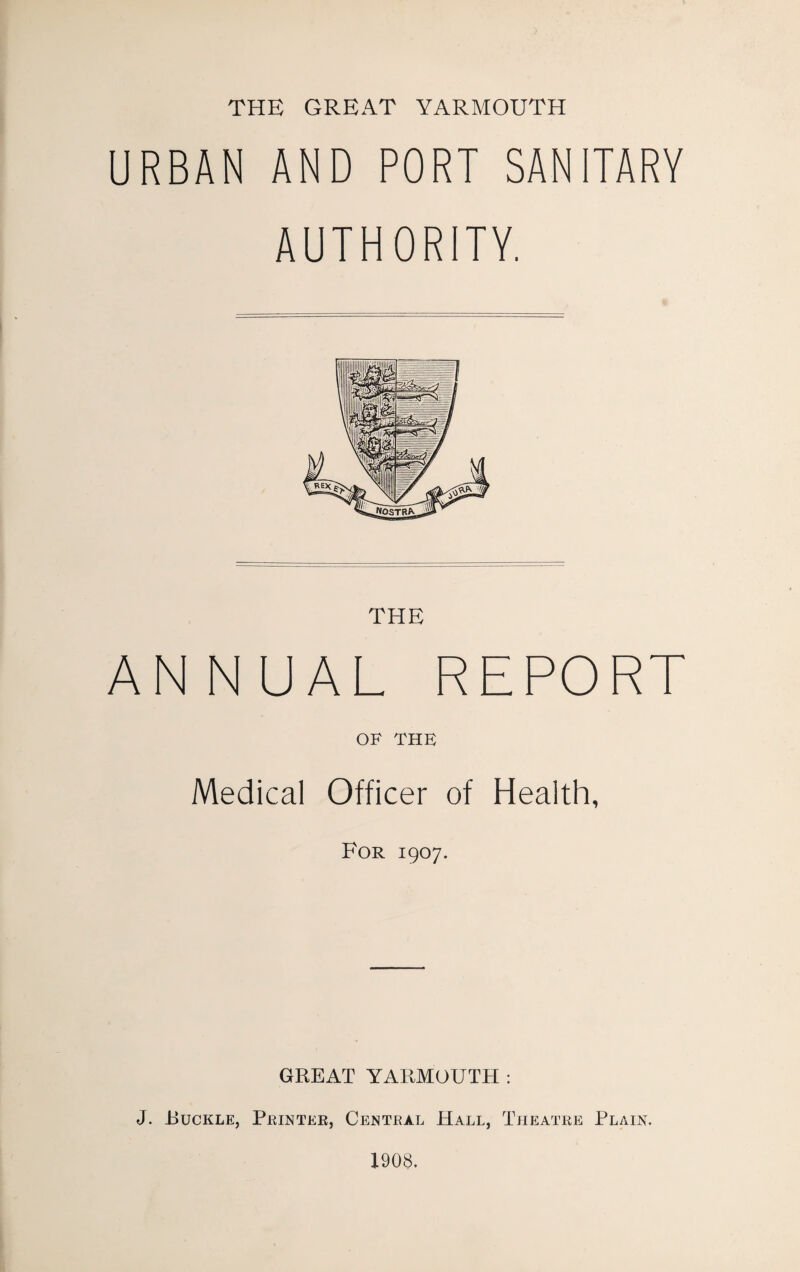 THE GREAT YARMOUTH URBAN AND PORT SANITARY AUTHORITY. THE ANNUAL REPORT OF THE Medical Officer of Health, For 1907. GREAT YARMOUTH : J. Ruckle, Printer, Central Hall, Theatre Plain. 1908.