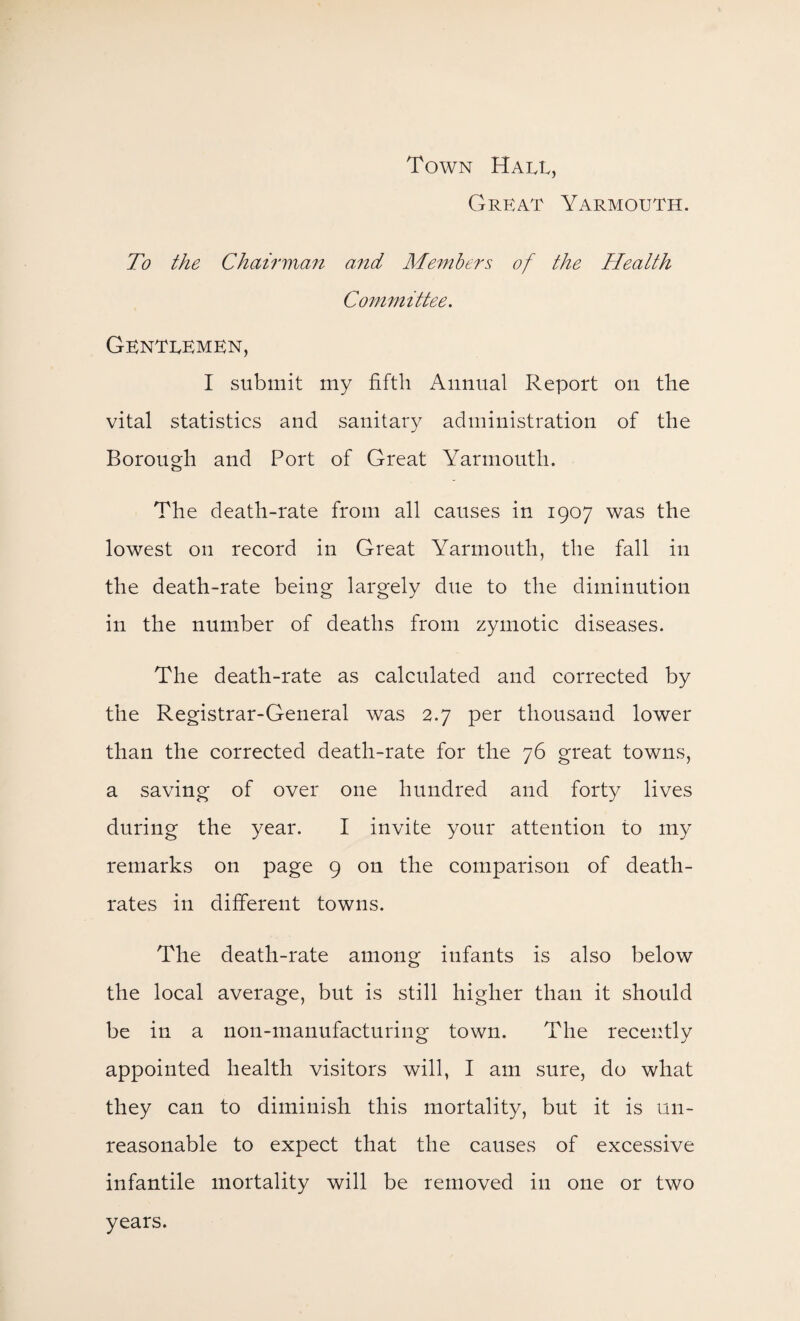 Town Hall, Great Yarmouth. To the Chairman and Members of the Heatth Committee. Gentlemen, I submit my fifth Annual Report on the vital statistics and sanitary administration of the Borough and Port of Great Yarmouth. The death-rate from all causes in 1907 was the lowest on record in Great Yarmouth, the fall in the death-rate being largely due to the diminution in the number of deaths from zymotic diseases. The death-rate as calculated and corrected by the Registrar-General was 2.7 per thousand lower than the corrected death-rate for the 76 great towns, a saving of over one hundred and forty lives during the year. I invite your attention to my remarks on page 9 on the comparison of death- rates in different towns. The death-rate among infants is also below the local average, but is still higher than it should be in a non-manufacturing town. The recently appointed health visitors will, I am sure, do what they can to diminish this mortality, but it is un¬ reasonable to expect that the causes of excessive infantile mortality will be removed in one or two years.