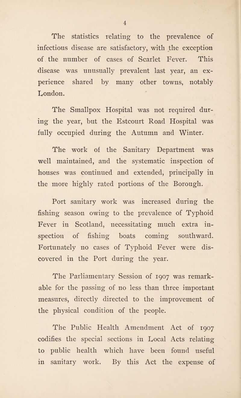 The statistics relating to the prevalence of infections disease are satisfactory, with the exception of the number of cases of Scarlet Fever. This disease was unusually prevalent last year, an ex¬ perience shared by many other towns, notably Fondon. The Smallpox Hospital was not required dur¬ ing the year, but the Fstcourt Road Hospital was fully occupied during the Autumn and Winter. The work of the Sanitary Department was well maintained, and the systematic inspection of houses was continued and extended, principally in the more highly rated portions of the Borough. Port sanitary work was increased during the fishing season owing to the prevalence of Typhoid Fever in Scotland, necessitating much extra in¬ spection of fishing boats coming southward. Fortunately no cases of Typhoid F'ever were dis¬ covered in the Port during the year. The Parliamentary Session of 1907 was remark¬ able for the passing of no less than three important measures, directly directed to the improvement of the physical condition of the people. The Public Health Amendment Act of 1907 codifies the special sections in Focal Acts relating to public health which have been found useful in sanitary work. By this Act the expense of