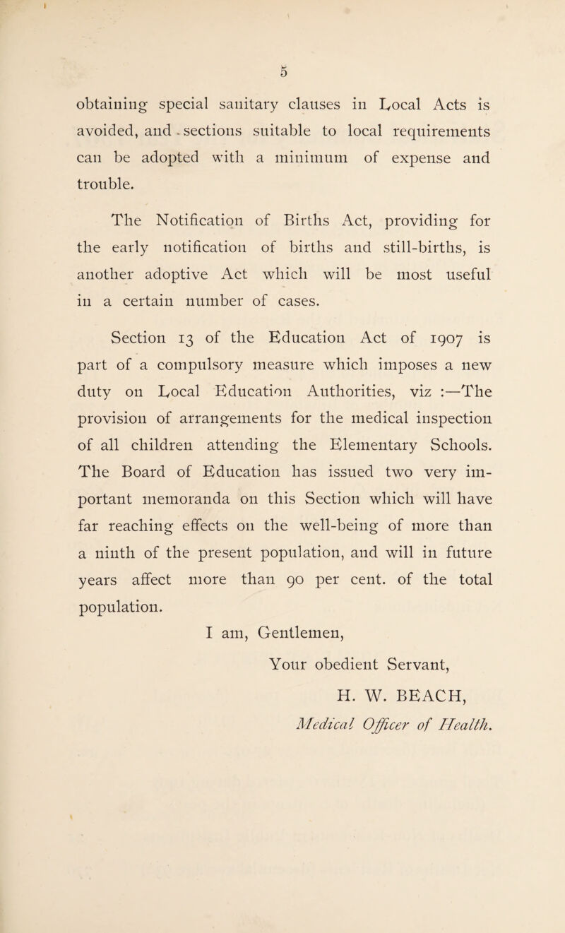 \ 5 obtaining special sanitary clauses in Local Acts is avoided, and . sections suitable to local requirements can be adopted with a minimum of expense and trouble. The Notification of Births Act, providing for the early notification of births and still-births, is another adoptive Act which will be most useful in a certain number of cases. Section 13 of the Education Act of 1907 is part of a compulsory measure which imposes a new duty on Local Education Authorities, viz :—The provision of arrangements for the medical inspection of all children attending the Elementary Schools. The Board of Education has issued two very im¬ portant memoranda on this Section which will have far reaching effects 011 the well-being of more than a ninth of the present population, and will in future years affect more than 90 per cent, of the total population. I am, Gentlemen, Your obedient Servant, H. W. BEACH, Medical Officer of Health.