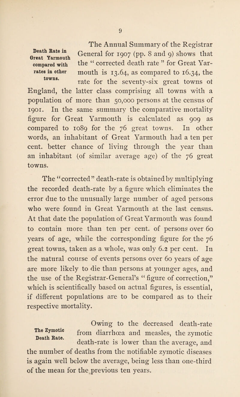 Death Rate in Great Yarmouth compared with rates in other towns. The Annual Summary of the Registrar General for 1907 (pp. 8 and 9) shows that the “ corrected death rate ” for Great Yar¬ mouth is 13.64, as compared to 16.34, the rate for the seventy-six great towns ot England, the latter class comprising all towns with a population of more than 50,000 persons at the census of 1901. In the same summary the comparative mortality figure for Great Yarmouth is calculated as 909 as compared to 1089 for the 76 great towns. In other words, an inhabitant of Great Yarmouth had a ten per cent, better chance of living through the year than an inhabitant (of similar average age) of the 76 great towns. The “ corrected” death-rate is obtained by multiplying the recorded death-rate by a figure which eliminates the error due to the unusually large number of aged persons who were found in Great Yarmouth at the last census. At that date the population of Great Yarmouth was found to contain more than ten per cent, of persons over 60 years of age, while the corresponding figure for the 76 great towns, taken as a whole, was only 6.2 per cent. In the natural course of events persons over 60 years of age are more likely to die than persons at younger ages, and the use of the Registrar-General’s ‘‘figure of correction,” which is scientifically based on actual figures, is essential, if different populations are to be compared as to their respective mortality. Owing to the decreased death-rate The Zymotic fr0m diarrhoea and measles, the zymotic Death Rate. . . . , , death-rate is lower than the average, and the number of deaths from the notifiable zymotic diseases is again well below the average, being less than one-third of the mean for the previous ten years.