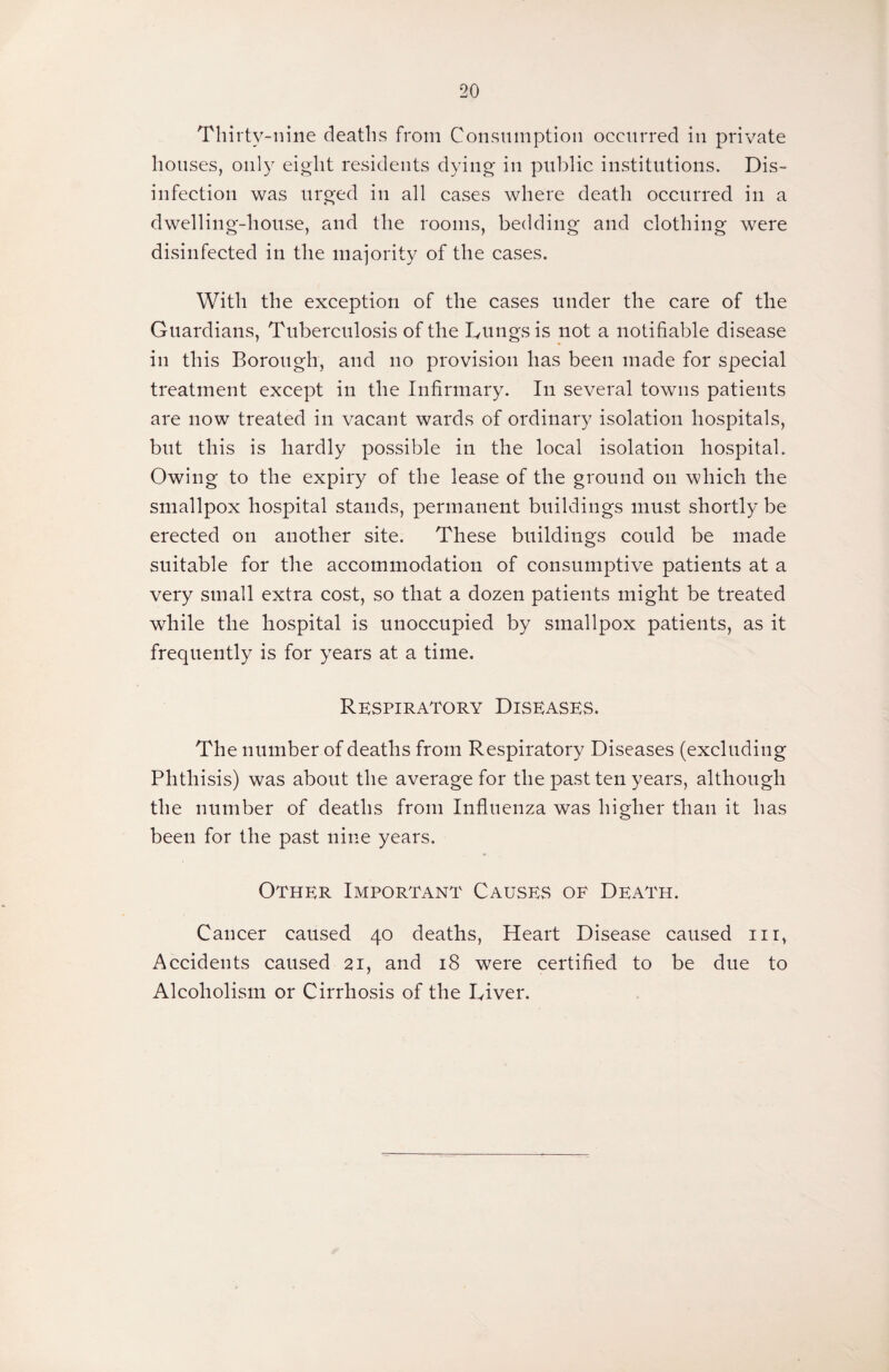 Thirty-nine deaths from Consumption occurred in private houses, only eight residents dying in public institutions. Dis¬ infection was urged in all cases where death occurred in a dwelling-house, and the rooms, bedding and clothing were disinfected in the majority of the cases. With the exception of the cases under the care of the Guardians, Tuberculosis of the Lungs is not a notifiable disease in this Borough, and no provision has been made for special treatment except in the Infirmary. In several towns patients are now treated in vacant wards of ordinary isolation hospitals, but this is hardly possible in the local isolation hospital. Owing to the expiry of the lease of the ground on which the smallpox hospital stands, permanent buildings must shortly be erected on another site. These buildings could be made suitable for the accommodation of consumptive patients at a very small extra cost, so that a dozen patients might be treated while the hospital is unoccupied by smallpox patients, as it frequently is for years at a time. Respiratory Diseases. The number of deaths from Respiratory Diseases (excluding Phthisis) was about the average for the past ten years, although the number of deaths from Influenza was higher than it has been for the past nine years. Other Important Causes of Death. Cancer caused 40 deaths, Heart Disease caused 111, Accidents caused 21, and 18 w7ere certified to be due to Alcoholism or Cirrhosis of the Liver.