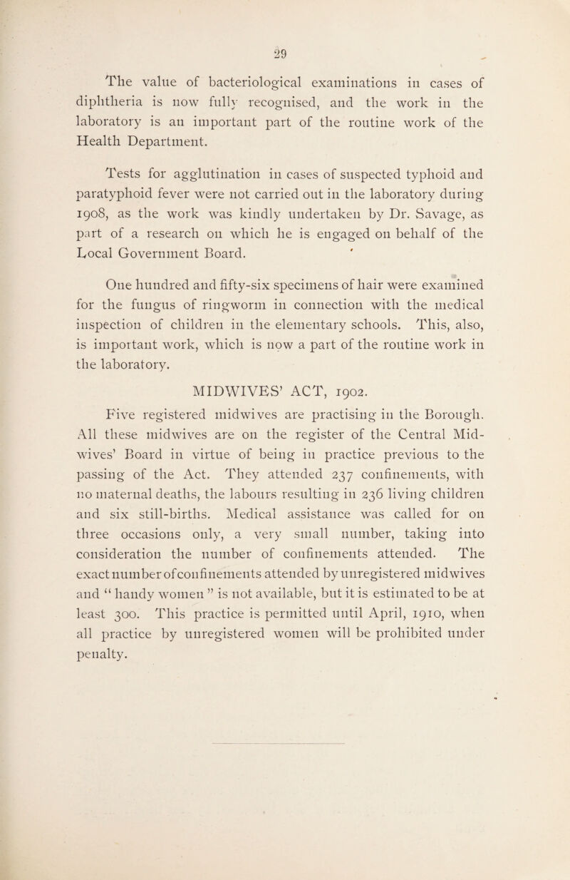 The value of bacteriological examinations in cases of diphtheria is now fully recognised, and the work in the laboratory is an important part of the routine work of the Health Department. Tests for agglutination in cases of suspected typhoid and paratyphoid fever were not carried out in the laboratory during 1908, as the work was kindly undertaken by Dr. Savage, as part of a research on which he is engaged on behalf of the Eocal Government Board. One hundred and fifty-six specimens of hair were examined for the fungus of ringworm in connection with the medical inspection of children in the elementary schools. This, also, is important work, which is now a part of the routine work in the laboratory. MIDWIVES’ ACT, 1902. Five registered midwives are practising in the Borough. All these midwives are on the register of the Central Mid¬ wives’ Board in virtue of being in practice previous to the passing of the Act. They attended 237 confinements, with no maternal deaths, the labours resulting in 236 living children and six still-births. Medical assistance was called for 011 three occasions only, a very small number, taking into consideration the number of confinements attended. The exact number of confinements attended by unregistered mid wives and “ handy women ” is not available, but it is estimated to be at least 300. This practice is permitted until April, 1910, when all practice by unregistered women will be prohibited under penalty.