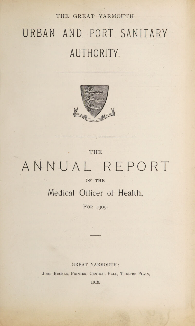 THE GREAT YARMOUTH URBAN AND PORT SANITARY AUTHORITY. ANNUAL REPORT OF THE Medical Officer of Health, For 1909. GREAT YARMOUTH: John Buckle, Printer, Central Hall, Theatre Plain, 1910.