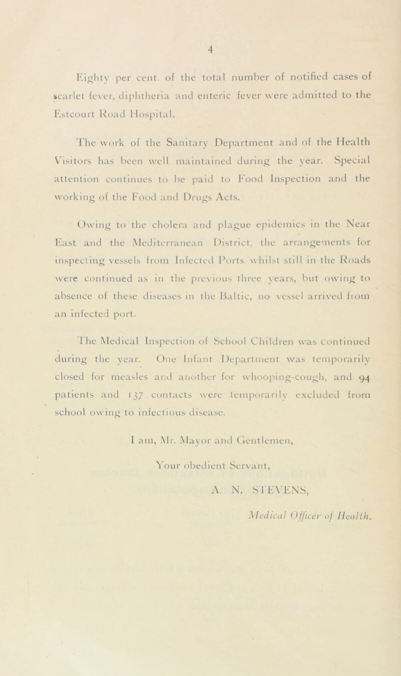 Eighty per cent, of the total number of notified cases of scarlet fever, diphtheria and enteric fever w ere admitted to the Estcourt Road Hospital. The work of the Sanitary Department and of the Health Visitors has been wrell maintained during the year. Special attention continues to be paid to Food Inspection and the working of the Food and Drugs Acts. Owing to the cholera and plague epidemics in the Near East and the Mediterranean District, the arrangements for inspecting vessels from Infected Ports whilst still in the Roads were continued as in the previous three years, but owing to absence of these diseases in the Baltic, no vessel arrived from an infected port. 1 he Medical Inspection of School Children was continued during the year. One Infant Department was temporarily closed for measles and another for whooping-cough, and 94 patients and 137 contacts were temporarily excluded from school owing to infectious disease. I am, Mr. Mayor and Gentlemen, Your obedient Servant, A. N. STEVENS, Medical Officer of Health.