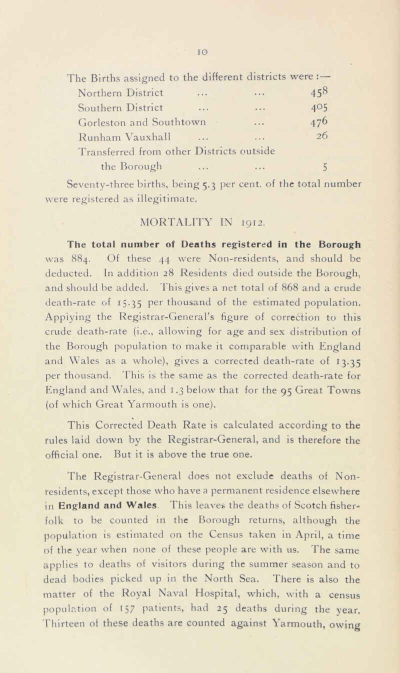 IG The Births assigned to the different districts were : — Northern District ... ... 45'^ Southern District ... ... 4°5 Gorleston and Southtown ... 476 Runham Vauxhall ••• ••• 26 Transferred from other Districts outside the Borough ... ... 5 Seventy-three births, being 5.3 per cent, of the total number were registered as illegitimate. MORTALITY IN 1912. The total number of Deaths registered in the Borough was 884. Of these 44 were Non-residents, and should be deducted. In addition 28 Residents died outside the Borough, and should be added. T his gives a net total of 868 and a crude death-rate of 15-35 Per thousand of the estimated population. Applying the Registrar-General’s figure of correction to this crude death-rate (i.e., allowing for age and sex distribution of the Borough population to make it comparable with England and Wales as a whole), gives a corrected death-rate of 13.35 per thousand. This is the same as the corrected death-rate for England and Wales, and 1.3 below that for the 95 Great Towns (of which Great Yarmouth is one). This Corrected Death Rate is calculated according to the rules laid down by the Registrar-General, and is therefore the official one. But it is above the true one. The Registrar-General does not exclude deaths of Non- residents, except those who have a permanent residence elsewhere in England and Wales. This leaves the deaths of Scotch fisher- folk to be counted in the Borough returns, although the population is estimated on the Census taken in April, a time of the year when none of these people are with us. The same applies to deaths of visitors during the summer season and to dead bodies picked up in the North Sea. There is also the matter of the Royal Naval Hospital, which, with a census population of 157 patients, had 25 deaths during the year. Thirteen of these deaths are counted against Yarmouth, owing