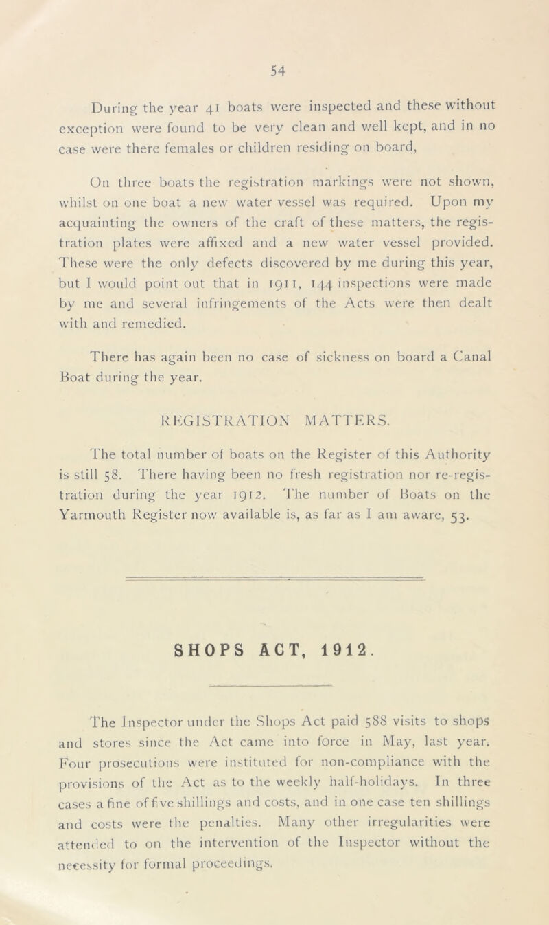 During the year 41 boats were inspected and these without exception were found to be very clean and well kept, and in no case were there females or children residing on board, On three boats the registration markings were not shown, whilst on one boat a new water vessel was required. Upon my acquainting the owners of the craft of these matters, the regis- tration plates were affixed and a new water vessel provided. These were the only defects discovered by me during this year, but I would point out that in 1911, 144 inspections were made by me and several infringements of the Acts were then dealt with and remedied. There has again been no case of sickness on board a Canal Boat during the year. R KG I ST RATI ON MATTERS. The total number of boats on the Register of this Authority is still 58. There having been no fresh registration nor re-regis- tration during the year 1912. The number of Boats on the Yarmouth Register now available is, as far as I am aware, 53. SHOPS ACT, 1912. The Inspector under the Shops Act paid 588 visits to shops and stores since the Act came into force in May, last year. Four prosecutions were instituted for non-compliance with the provisions of the Act as to the weekly half-holidays. In three cases a fine of f ve shillings and costs, and in one case ten shillings and costs were the penalties. Many other irregularities were attended to on the intervention of the Inspector without the necessity for formal proceedings.