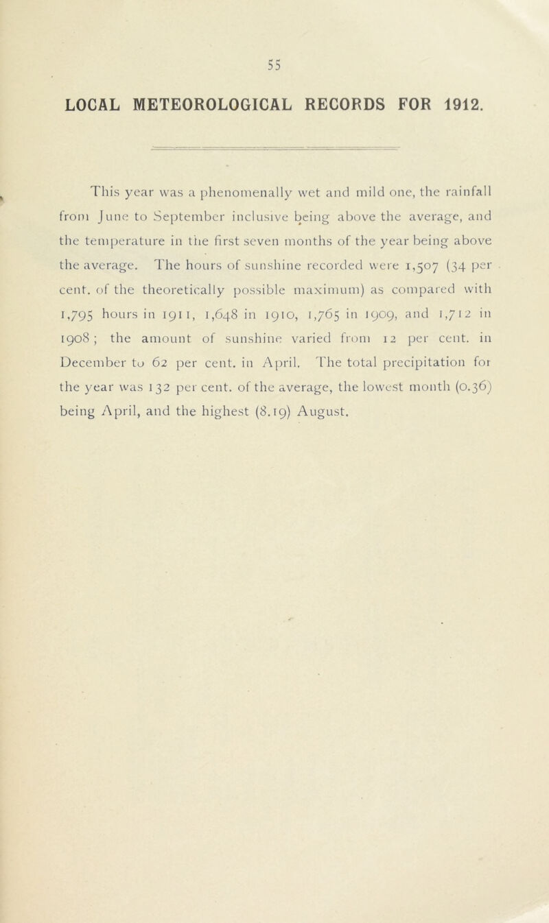 LOCAL METEOROLOGICAL RECORDS FOR 1912. This year was a phenomenally wet and mild one, the rainfall from June to September inclusive being above the average, and the temperature in the first seven months of the year being above the average. The hours of sunshine recorded were 1,507 (34 per cent, of the theoretically possible maximum) as compared with 1,795 hours in 1911, 1,648 in 1910, 1,765 in 1909, and 1,712 in 1908; the amount of sunshine varied from 12 per cent, in December to 62 per cent, in April. The total precipitation for the year was 132 per cent, of the average, the lowest month (0.36) being April, and the highest (8.19) August.