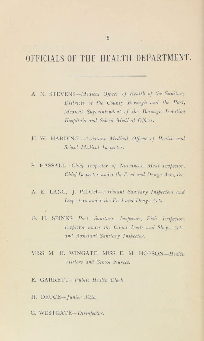 OFFICIALS OF THE HEALTH DEPARTMENT. A. N. STEVENS—Medical Officer of Health of the Sanitary Districts of the County Borough and the Port, Medical Superintendent of the Borough Isolation Hospitals and School Medical Officer. H. W. HARDING—Assistant Medical Officer of Health and School Medical Inspector. S. HASSALL—Chief Inspector of Nuisances, Meat Inspector, Chief Inspector under the Food and Drugs Acts, &c. A. E. LANG, j. PILCH—Assistant Sanitary Inspectors and Inspectors under the Food and Drugs Acts, G. H. SPINKS—Port Sanitary Inspector, Fish Inspector, Inspector under the Canal Boats and Shops Acts, and Assistant Sanitary Inspector. MISS M. H. WINGATE, MISS E. M. HOBSON—Health Visitors and School Nurses. E. GARRETT—Public Health Clerk. H. DEUCE—/ unior ditto. G. WESTGATE—Disinfector.