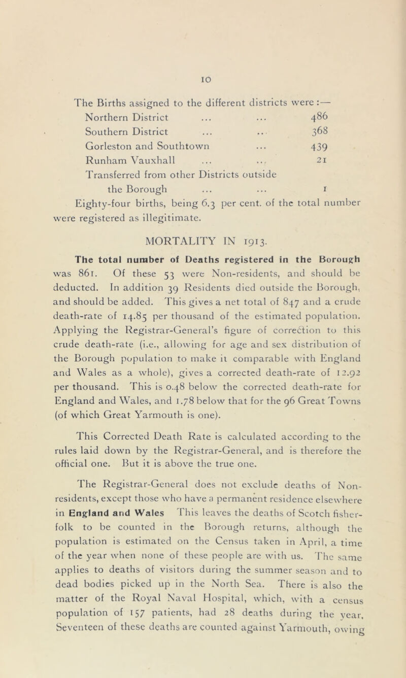 The Births assigned to the different districts were :— Northern District ... ... 486 Southern District ... .. 368 Gorleston and Southtown ... 439 Runham Vauxhall ... ... 21 Transferred from other Districts outside the Borough ... ... 1 Eighty-four births, being 6.3 per cent, of the total number were registered as illegitimate. MORTALITY IN 1913. The total number of Deaths registered in the Borough was 861. Of these 53 were Non-residents, and should be deducted. In addition 39 Residents died outside the Borough, and should be added. This gives a net total of 847 and a crude death-rate of 14.85 per thousand of the estimated population. Applying the Registrar-General’s figure of correction to this crude death-rate (i.e., allowing for age and sex distribution of the Borough population to make it comparable with England and Wales as a whole), gives a corrected death-rate of 12.92 per thousand. This is 0.48 below the corrected death-rate for England and Wales, and 1.78 below that for the 96 Great Towns (of which Great Yarmouth is one). This Corrected Death Rate is calculated according to the rules laid down by the Registrar-General, and is therefore the official one. But it is above the true one. The Registrar-General does not exclude deaths of Non- residents, except those who have a permanent residence elsewhere in England and Wales This leaves the deaths of Scotch fisher- folk to be counted in the Borough returns, although the population is estimated on the Census taken in April, a time of the year when none of these people are with us. The same applies to deaths of visitors during the summer season and to dead bodies picked up in the North Sea. There is also the matter of the Royal Naval Hospital, which, with a census population of 157 patients, had 28 deaths during the year. Seventeen of these deaths are counted against Yarmouth, owing