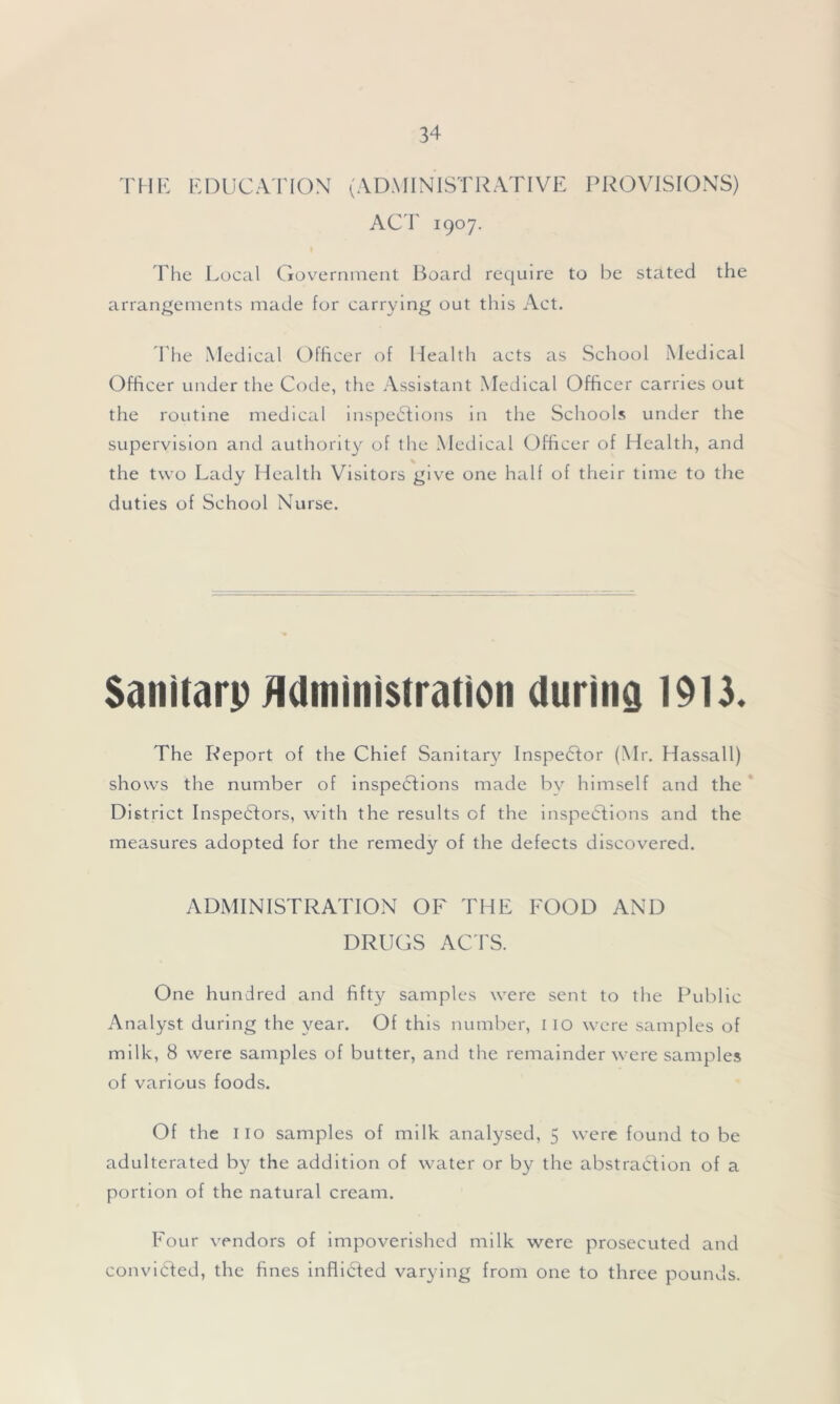 THE EDUCATION (ADMINISTRATIVE PROVISIONS) ACT 1907. The Local Government Board require to be stated the arrangements made for carrying out this Act. The Medical Officer of Health acts as School Medical Officer under the Code, the Assistant Medical Officer carries out the routine medical inspections in the Schools under the supervision and authority of the Medical Officer of Health, and the two Lady Health Visitors give one half of their time to the duties of School Nurse. Sanitarp Administration during 1913. The Report of the Chief Sanitary Inspector (Mr. Hassall) shows the number of inspections made by himself and the District Inspectors, with the results of the inspections and the measures adopted for the remedy of the defects discovered. ADMINISTRATION OF THE FOOD AND DRUGS ACTS. One hundred and fifty samples were sent to the Public Analyst during the year. Of this number, IIO were samples of milk, 8 were samples of butter, and the remainder were samples of various foods. Of the 110 samples of milk analysed, 5 were found to be adulterated by the addition of water or by the abstraction of a portion of the natural cream. Four vendors of impoverished milk were prosecuted and convicted, the fines inflicted varying from one to three pounds.