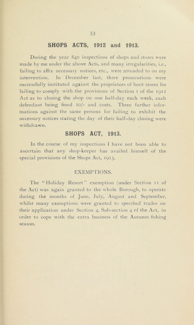 S3 SHOPS ACTS, 1912 and 1913. During the year 840 inspections of shops and stores were made by me under the above Acts, and many irregularities, i.e., failing to affix necessary notices, etc., were attended to on my intervention. In December last, three prosecutions were successfully instituted against the proprietors of boot stores for failing to comply with the provisions of Section I of the 1912 Act as to closing the shop on one half-day each week, each defendant being hned 10/- and costs. Three further infor- mations against the same persons for failing to exhibit the necessary notices stating the day of their half-day closing were withdrawn. SHOPS ACT, 1913. In the course of my inspections 1 have not been able to ascertain that any shop-keeper has availed himself of the special provisions of the Shops Act, 1913. EXEMPTIONS. The “Holiday Resort” exemption (under Section 11 of the Act) was again granted to the whole Borough, to operate during the months of June, July, August and September, whilst many exemptions were granted to specified trades on their application under Section 4, Sub-section 4 of the Act, in order to cope with the extra business of the Autumn fishing season.