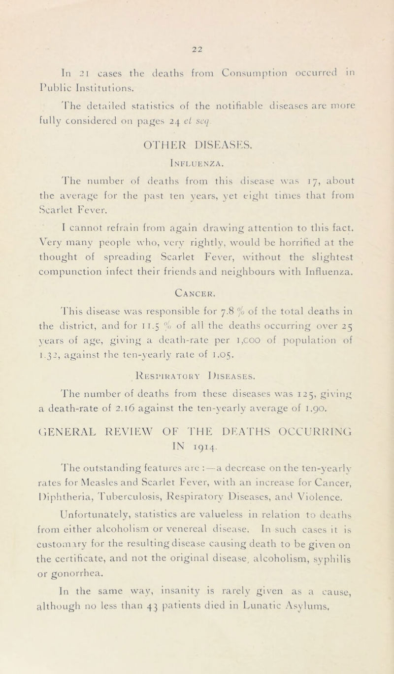 In 2 1 cases the deaths from Consumption occurred in Public Institutions. The detailed statistics of the notifiable diseases are more fully considered on pages 24 cL scq OTHER DISEASES. Influenza. 'The number of deaths from this disease was 17, about the average for the past ten years, yet eight times that from Scarlet Fever. I cannot refrain from again drawing attention to this fact. Very many people who, very rightly, would be horrified at the thought of spreading Scarlet Fever, without the slightest compunction infect their friends and neighbours with Influenza. Cancer. T his disease was responsible for 7.8 °/o of the total deaths in the district, and for 11.5 G of all the deaths occurring over 25 years of age, giving a death-rate per 1 ,C00 of population of 1.32, against the ten-yearly rate of 1.05. Respiratory Diseases. Fhe number of deaths from these diseases was 125, giving a death-rate of 2.16 against the ten-yearly average of 1.90. GENERAL REVIEW OF THE DEATHS OCCURRING IN 1914. The outstanding features are : — a decrease on the ten-yearly rates for Measles and Scarlet Fever, with an increase for Cancer, Diphtheria, Tuberculosis, Respiratory Diseases, and Violence. Unfortunately, statistics are valueless in relation to deaths from either alcoholism or venereal disease. In such cases it is customary for the resulting disease causing death to be given on the certificate, and not the original disease, alcoholism, syphilis or gonorrhea. In the same way, insanity is rarely given as a cause, although no less than 43 patients died in Lunatic Asylums,