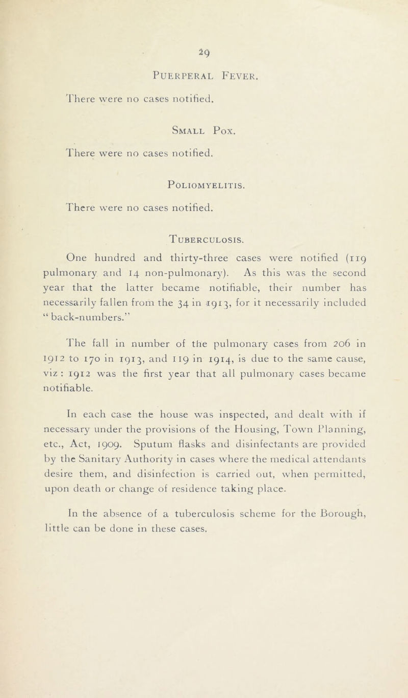 Puerperal Fever. There were no cases notified. Small Pox. There were no cases notified. Poliomyelitis. There were no cases notified. Tuberculosis. One hundred and thirty-three cases were notified (119 pulmonary and 14 non-pulmonary). As this was the second year that the latter became notifiable, their number has necessarily fallen from the 34 in 1913, for it necessarily included “ back-numbers.'’ The fall in number of the pulmonary cases from 206 in 1912 to 170 in 1913, and 119 in 1914, is due to the same cause, viz : 1912 was the first year that all pulmonary cases became notifiable. In each case the house was inspected, and dealt with if necessary under the provisions of the Housing, d own Planning, etc., Act, 1909. Sputum flasks and disinfectants are provided by the Sanitary Authority in cases where the medical attendants desire them, and disinfection is carried out, when permitted, upon death or change of residence taking place. In the absence of a tuberculosis scheme for the Borough, little can be done in these cases.