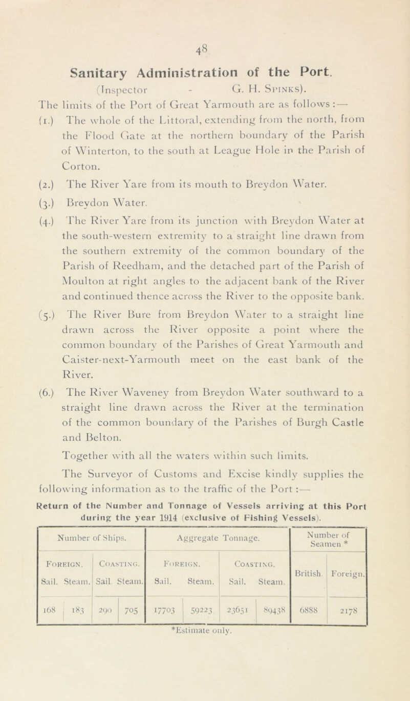 Sanitary Administration of the Port. (Inspector - G. H. Stinks). The limits, of the Port of Great Yarmouth are as follows:— (i.) The whole of the Littoral, extending from the north, from the Flood Gate at the northern boundary of the Parish of Winterton, to the south at League Hole in the Parish of Corton. (2.) The River Yare from its mouth to Breydon Water. (3.) Breydon Water. (4.) The River Yare from its junction with Breydon Water at the south-western extremity to a straight line drawn from the southern extremity of the common boundary of the Parish of Reedham, and the detached part of the Parish of Moulton at right angles to the adjacent bank of the River and continued thence across the River to the opposite bank. (5.) The River Bure from Breydon Water to a straight line drawn across the River opposite a point where the common boundary of the Parishes of Great Yarmouth and Caister-next-Yarmouth meet on the east bank of the River. (6.) The River Waveney from Breydon Water southward to a straight line drawn across the River at the termination of the common boundary of the Parishes of Burgh Castle and Belton. Together with all the waters within such limits. The Surveyor of Customs and Excise kindly supplies the following information as to the traffic of the Port :— Return of the Number and Tonnage of Vessels arriving at this Port during the year 1914 (exclusive of Fishing Vessels). Number of Ships. Aggregate Tonnage. Number of Seamen * Foreign. Sail. Steam. Coasting. Sail Steam. Foreign. Sail. Steam. Coasting. Sail. Steam. British. Foreign. 168 j 183 290 705 17703 59223 23651 89438 6888 2178 *Estimate only.