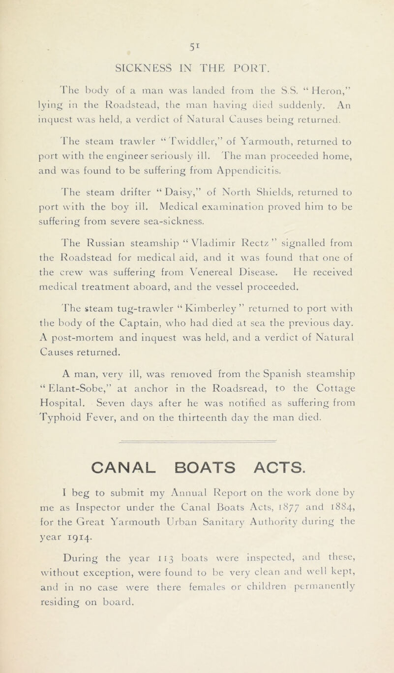 The body of a man was landed from the S.S. “ Heron,” lying In the Roadstead, the man having died suddenly. An inquest was held, a verdict of Natural Causes being returned. The steam trawler “ Twiddler,” of Yarmouth, returned to port with the engineer seriously ill. The man proceeded home, and was found to be suffering from Appendicitis. The steam drifter “ Daisy,” of North Shields, returned to port with the boy ill. Medical examination proved him to be suffering from severe sea-sickness. The Russian steamship “ Vladimir Rectz ” signalled from the R oadstead for medical aid, and it was found that one of the crew was suffering from Venereal Disease. He received medical treatment aboard, and the vessel proceeded. The steam tug-trawler “Kimberley” returned to port with the body of the Captain, who had died at sea the previous day. A post-mortem and inquest was held, and a verdict of Natural Causes returned. A man, very ill, was removed from the Spanish steamship “ Elant-Sobe,” at anchor in the Roadsread, to the Cottage Hospital. Seven days after he was notified as suffering from Typhoid Fever, and on the thirteenth day the man died. CANAL BOATS ACTS. I beg to submit my Annual Report on the work done by me as Inspector under the Canal Boats Acts, 1877 and 1884, for the Great Yarmouth Urban Sanitary Authority during the year 1914. During the year 113 boats were inspected, and these, without exception, were found to be very clean and well kept, and in no case were there females or children permanently residing on board.