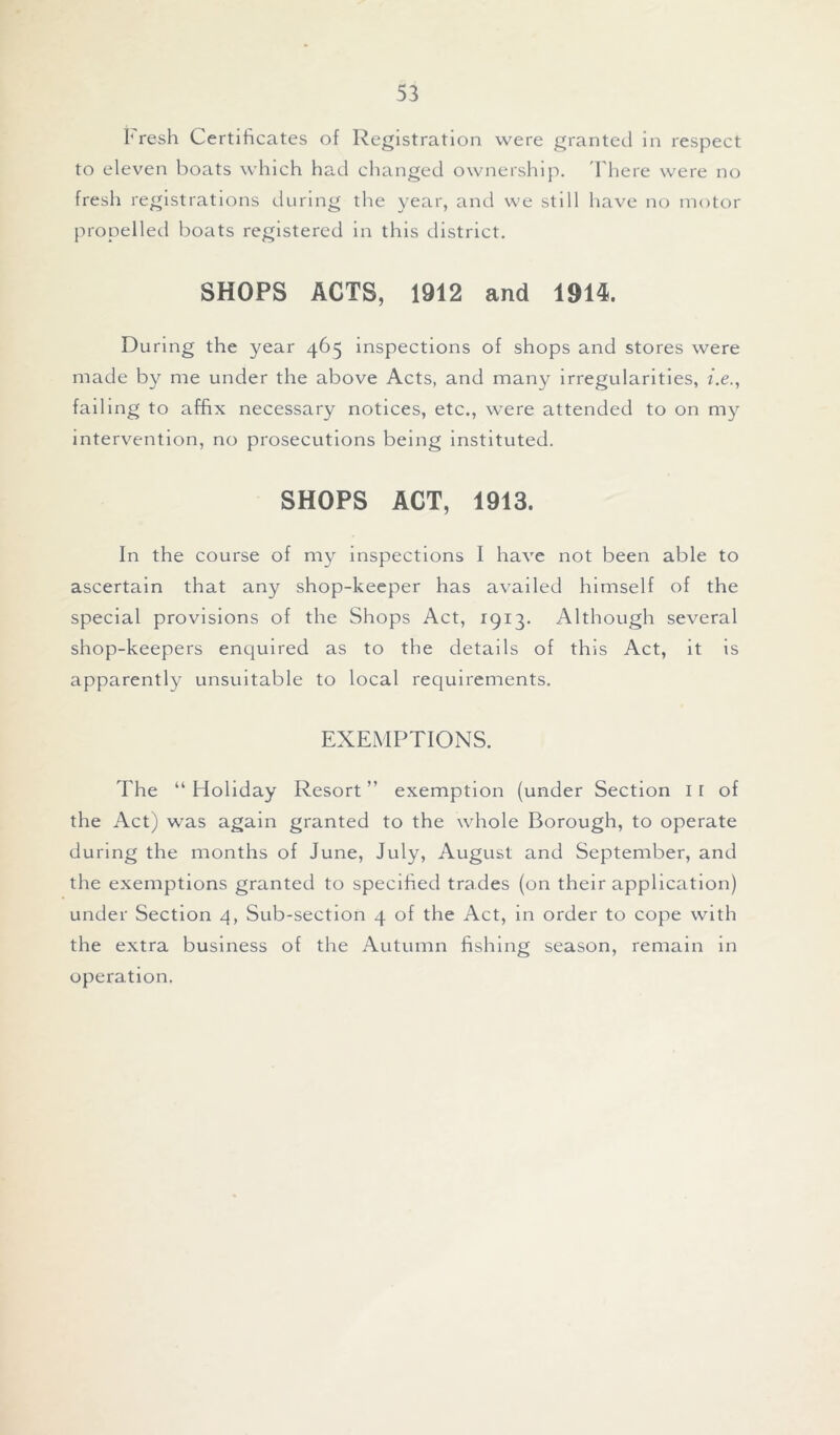 Fresh Certificates of Registration were granted in respect to eleven boats which had changed ownership. There were no fresh registrations during the year, and we still have no motor propelled boats registered in this district. SHOPS ACTS, 1912 and 1914. During the year 465 inspections of shops and stores were made by me under the above Acts, and many irregularities, i.e., failing to affix necessary notices, etc., were attended to on my intervention, no prosecutions being instituted. SHOPS ACT, 1913. In the course of my inspections I have not been able to ascertain that any shop-keeper has availed himself of the special provisions of the Shops Act, 1913. Although several shop-keepers enquired as to the details of this Act, it is apparently unsuitable to local requirements. EXEMPTIONS. The “ Holiday Resort ” exemption (under Section I I of the Act) was again granted to the whole Borough, to operate during the months of June, July, August and September, and the exemptions granted to specified trades (on their application) under Section 4, Sub-section 4 of the Act, in order to cope with the extra business of the Autumn fishing season, remain in operation.