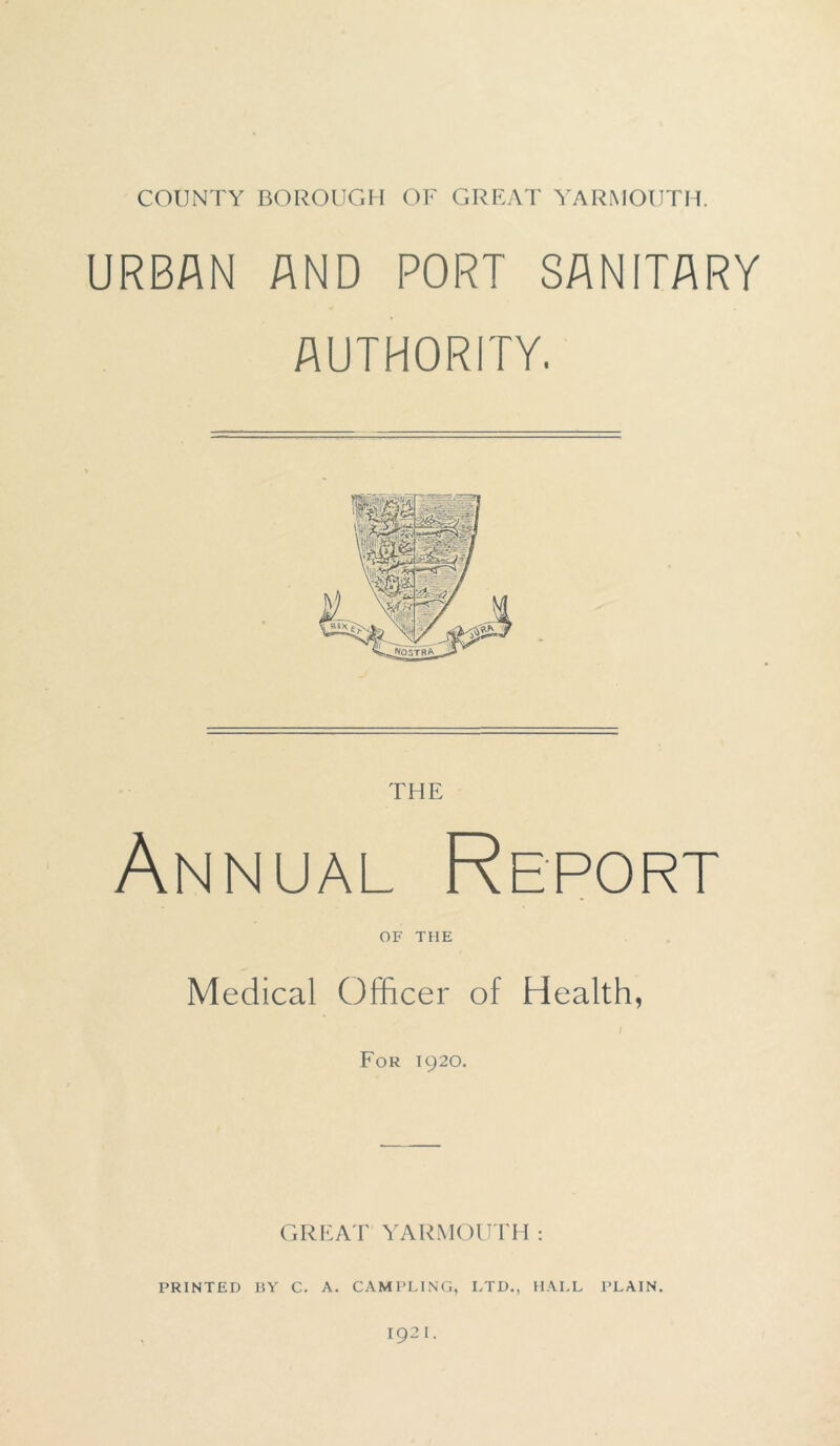 URBAN AND PORT SANITARY AUTHORITY. THE Annual Report OF THE Medical Officer of Health, For 1920. GREAT YARMOUTH: PRINTED BY C. A. CAMPLING, LTD., HALL PLAIN. 1921.