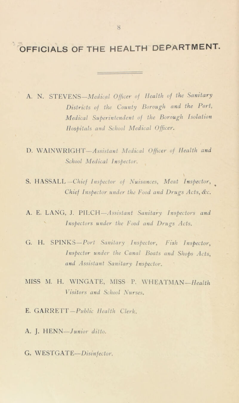 OFFICIALS OF THE HEALTH DEPARTMENT. A. N. STEVENS— Medical Officer of Health of the Sanitary Districts of the County Borough and the Port, Medical Superintendent of the Borough Isolation Hospitals and School Medical Officer. D. WAINWRIGHT—Assistant Medical Officer of Health and School Medical Inspector. \ S. HASSALL — Chief Inspector of Nuisances, Meat Inspector, Chief Inspector under the Food and Drugs Acts, &c. A. E. LANG, J. PILCH—Assistant Sanitary Inspectors and Inspectors under the Food and Drugs Acts. G. H. SPINKS—Port Sanitary Inspector, Fish Inspector, Inspector under the Canal Boats and Shops Acts, and Assistant Sanitary Inspector. MISS M. H. WINGATE, MISS P. WHEATMAN—Health Visitors and School Nurses. E. GARRETT —Public Health Clerk. A. J. HENN—Junior ditto. G. WESTGATE—Disinfector.