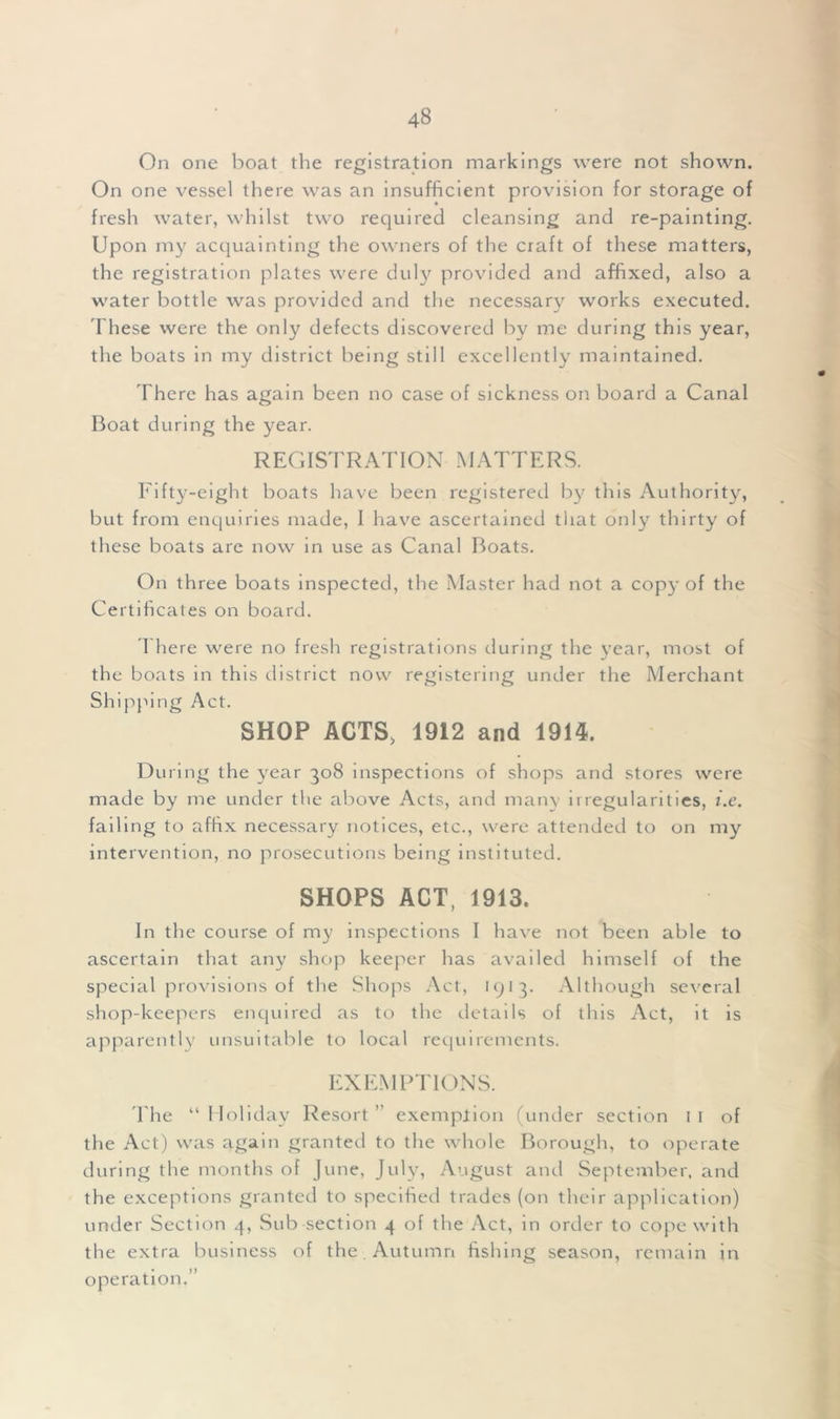 On one boat the registration markings were not shown. On one vessel there was an insufficient provision for storage of fresh water, whilst two required cleansing and re-painting. Upon my acquainting the owners of the craft of these matters, the registration plates were duly provided and affixed, also a water bottle was provided and the necessary works executed. These were the only defects discovered by me during this year, the boats in my district being still excellently maintained. There has again been no case of sickness on board a Canal Boat during the year. REGISTRATION MATTERS. Fifty-eight boats have been registered by this Authority, but from enquiries made, I have ascertained that only thirty of these boats are now in use as Canal Boats. On three boats inspected, the Master had not a cop)’ of the Certificates on board. I here were no fresh registrations during the year, most of the boats in this district now registering under the Merchant Shipping Act. SHOP ACTS, 1912 and 1914. During the year 308 inspections of shops and stores were made by me under the above Acts, and many irregularities, i.e. failing to a ffix necessary notices, etc., were attended to on my intervention, no prosecutions being instituted. SHOPS ACT, 1913. In the course of my inspections I have not been able to ascertain that any shop keeper has availed himself of the special provisions of the Shops Act, 1913. Although several shop-keepers enquired as to the details of this Act, it is apparently unsuitable to local requirements. EXEMPTIONS. The “ Holiday Resort ” exemption (under section 1 1 of the Act) was again granted to the whole Borough, to operate during the months of June, July, August and September, and the exceptions granted to specified trades (on their application) under Section 4, Sub section 4 of the Act, in order to cope with the extra business of the Autumn fishing season, operation.” remain in