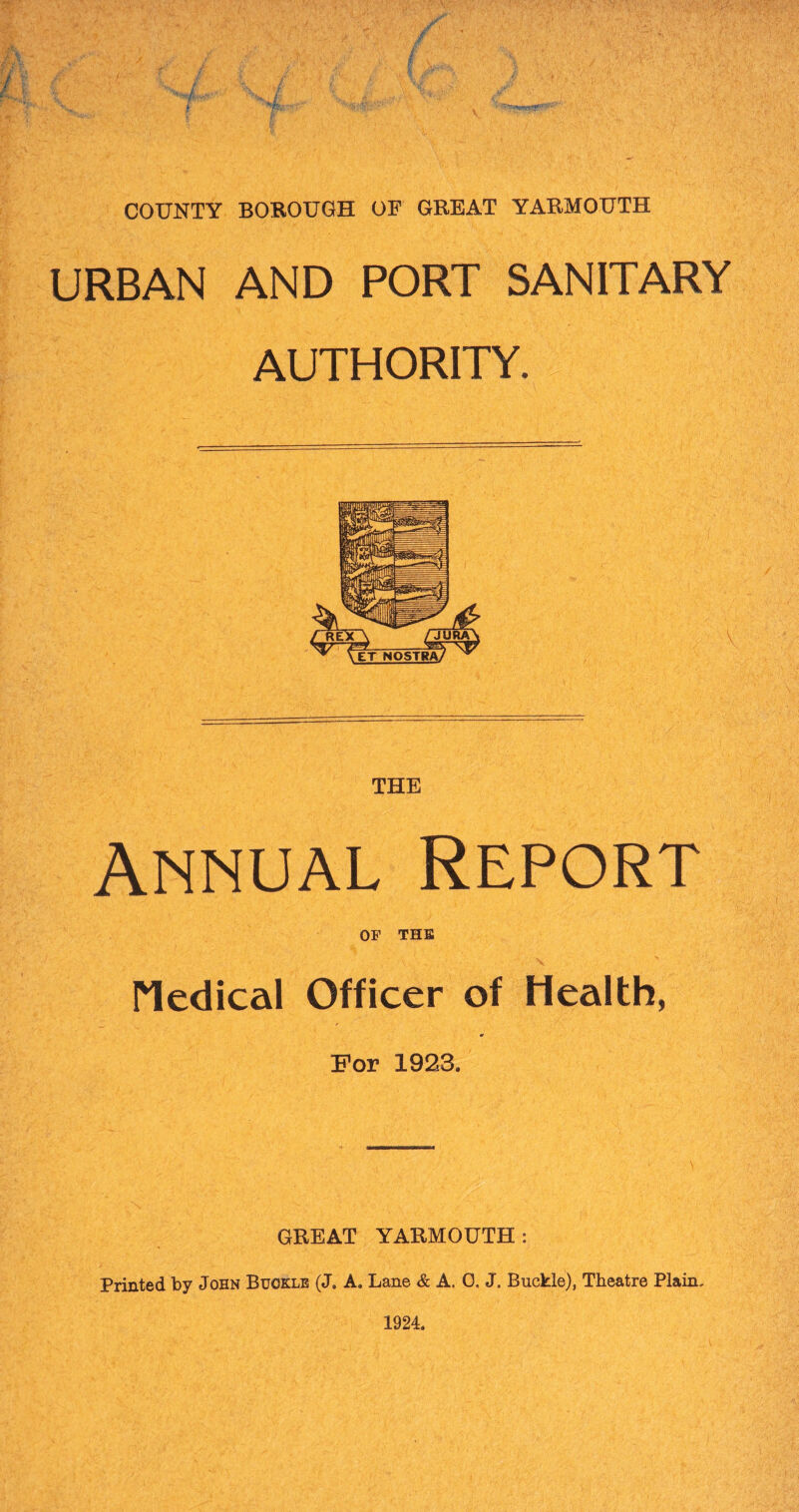 COUNTY BOROUGH OF GREAT YARMOUTH URBAN AND PORT SANITARY AUTHORITY. THE Annual Report OF THE Medical Officer of Health, For 1923. GREAT YARMOUTH: Printed by John Buckle (J. A. Lane & A. 0, J. Buckle), Theatre Plain, 1924.