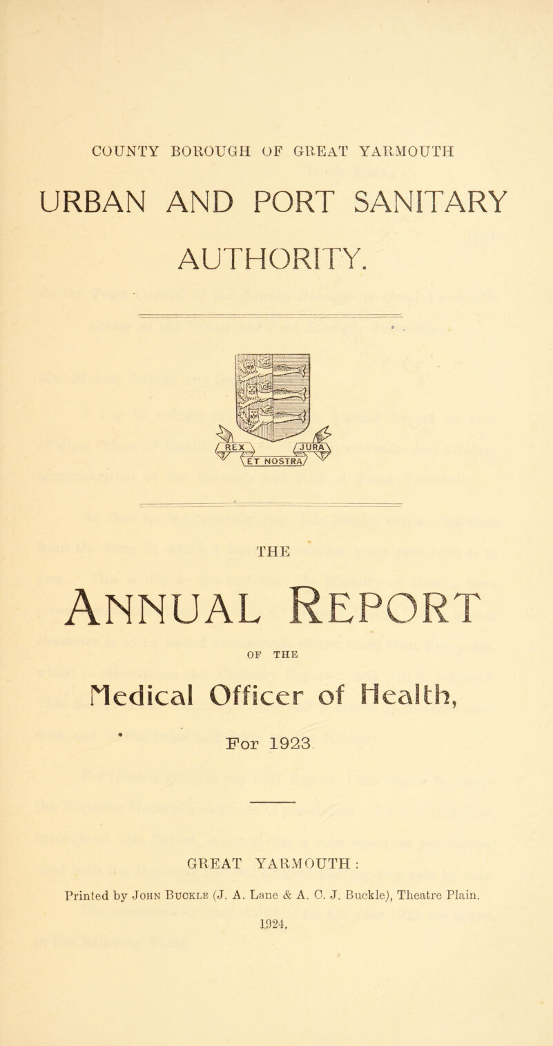 URBAN AND PORT SANITARY AUTHORITY. Annual Report OF THE Medical Officer of Health, For 1923 GREAT YARMOUTH: Printed by John Buckle (J. A. Lane & A. 0. J. Buckle), Theatre Plain.