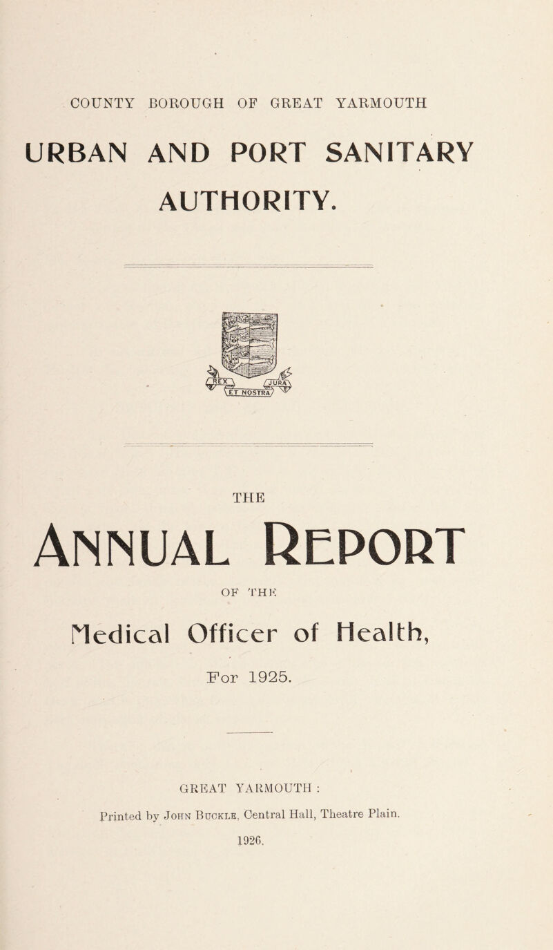 URBAN AND PORT SANITARY AUTHORITY. THE Annual Report OF THK Medical Officer of Health, For 1925. GREAT YARMOUTH : Printed by John Buckle, Central Hall, Theatre Plain. 1926.