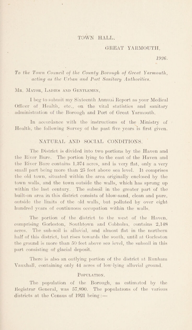 TOWN HALL, GREAT YARAIOUTH, 1926. To the Town Council of the County Borough of Great Yarmouth, acting as the Urban and Port Sanitary Authorities. Mr. Mayor, Ladies and Gentlemen, I beg to submit my Sixteenth Annual Report as your Medical Officer of Health, etc., on the vital statistics and sanitary administration of the Borough and Port of Great Yarmouth. In accordance with the instructions of the Ministry of Health, the following Survey of the past five years is first given. NATURAL AND SOCIAL CONDITIONS. The District is divided into two portions by the Haven and the River Bure. The portion lying to the east of the Haven and the River Bure contains 1,374 acres, and is very flat, only a very small part being more than 2,5 feet above sea level. It comprises the old town, situated within the area originally enclosed by the town walls, and the town outside the walls, which has sprung up within the last century. The subsoil in the greater part of thei built-on area in this district consists of blow-sand, clean and pure, outside the limits of the old walls, but polluted by over eight hundred years of continuous occupation within the walls. The portion of the district to the west of the Haven, comprising Gorleston, Southdown and Cobholm, contains 2,148 acres. The sub-soil is alluvial, and almost flat in the northern half of this district, but rises towards the south, until at Gorleston the ground is more than 50 feet above sea level, the subsoil in this part consisting of glacial deposit. There is also an outlying portion of the district at Runham Vauxhall, containing only 44 acres of low-lying alluvial ground. Population. The population of the Borough, as estimated by the Registrar General, was 57,800. The populations of the various districts at the Census of 1924 being: —