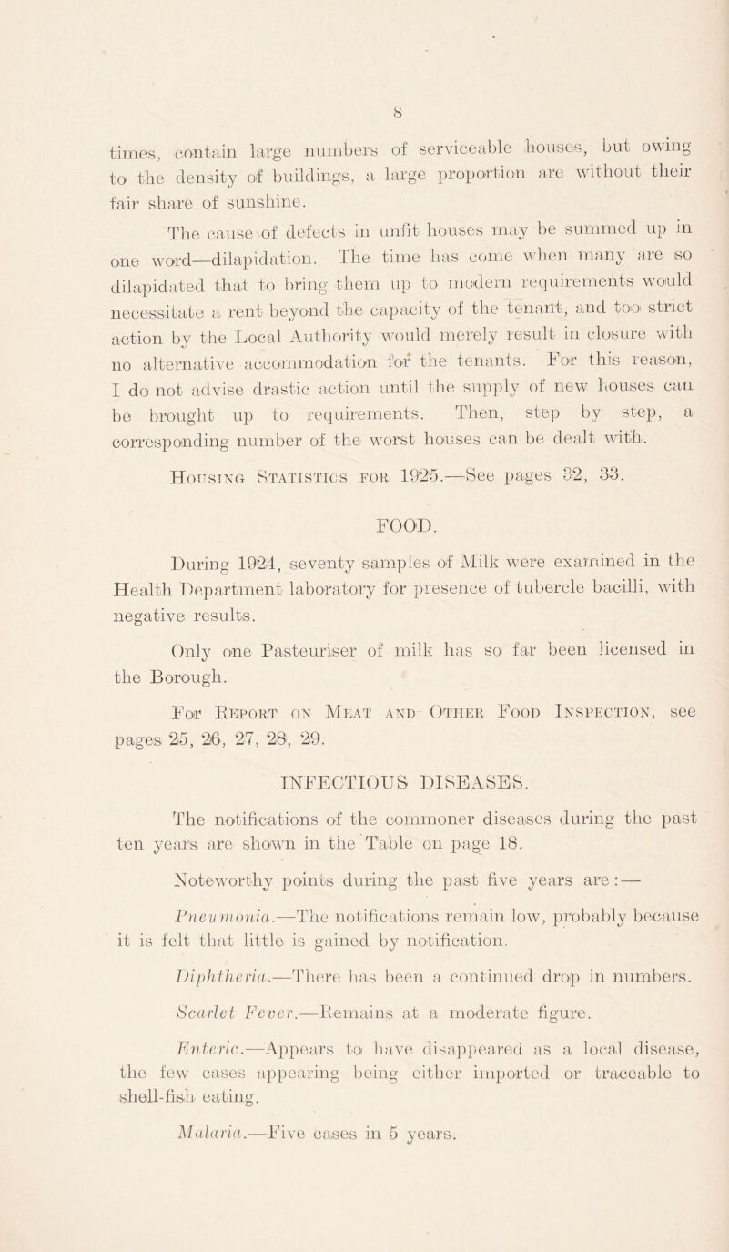 times, contain to the density large numbers of serviceable houses, but owing of buildings, a large proportion are without their fair share of sunshine. The cause of defects in unfit houses may be summed up in one word—dilapidation. The time has come when many aie so dilapidated that to bring them up to modern requirements would necessitate a rent beyond the capacity of the tenant, and too' stiict action by the Local Authority would merely result in closure with no alternative accommodation for the tenants, i or this reason, I do not advise drastic action until the supply of new houses can be brought up to requirements. Then, step by step, a corresponding number of the worst houses can be dealt with. Housing Statistics for 1925.—See pages 32;, 33. FOOD. During 1924, seventy samples of Milk were examined in the Health Department laboratory for presence of tubercle bacilli, with negative results. Only one Pasteuriser of milk has so> far been licensed in the Borough. For Deport on Meat and Other Food Inspection, see pages 2(5, 26, 27, 28, 29. INFECTIOUS DISEASES. The notifications of the commoner diseases during the past ten years are shown in the Table on page 18. Noteworthy points during the past five years are: — Pneumonia.—The notifications remain low, probably because it is felt that little is gained by notification. Diphtheria.—There has been a continued drop in numbers. Scarlet Fever.—Remains at a moderate figure. Enteric.—Appears to have disappeared as a local disease, the few cases appearing being either imported or traceable to shell-fish eating. Malaria.—Five cases in 5 years.