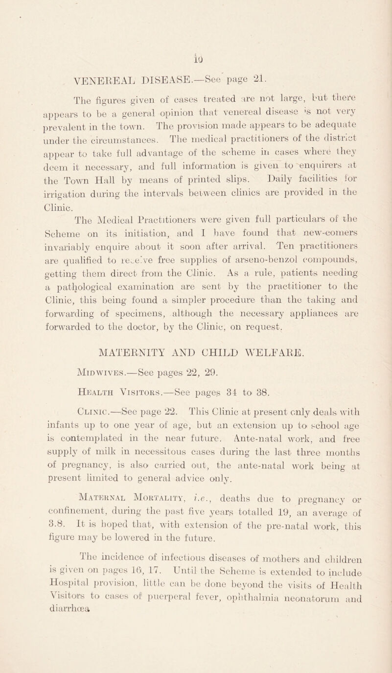 VENEREAL DISEASE .—See page 21. The figures given of eases treated are not large, but there appears to be a general opinion that venereal disease '& not very prevalent in the town. The provision made appears to be adequate under the circumstances. The medical practitioners of the district appear to take full advantage of the scheme in cases where they deem it necessary, and full information is given to 'enquirers at the Town Hall by means of printed slips. Daily facilities for irrigation during the intervals between clinics are provided in the Clinic. The Medical Practitioners were given full particulars of the Scheme on its initiation, and I have found that new-comers invariably enquire about it soon after arrival. Ten practitioners are qualified to receive free supplies of arseno-benzol compounds, getting them direct from the Clinic. As a rule, patients needing a pathological examination are sent by the practitioner to the Clinic, this being found a simpler procedure than the taking and forwarding of specimens, although the necessary appliances are forwarded to the doctor, by the Clinic, on request. MATERNITY AND CHILD WELFARE. Mid wives.—See pages 22, 29. Health Visitors.—See pages 34 to 38. Clinic.—See page 22. This Clinic at present only deals) with infants up to one year of age, but an extension up to school age is contemplated in the near future. Ante-natal work, and free supply of milk in necessitous cases during the last three months of pregnancy, is also carried out, the ante-natal work being at present limited to general advice only. Maternal Mortality, i.e., deaths due to pregnancy or confinement, during the past five years totalled 19’, an average of 3.8. It is hoped that, with extension of the pre-natal work, this figure may be lowered in the future. Hie incidence of infectious diseases of mothers and children is given on pages 10, 17. Until the Scheme is extended to include Hospital provision, little can be done beyond the visits of Health Visitors to cases of puerperal fever, ophthalmia neonatorum and diarrhoea