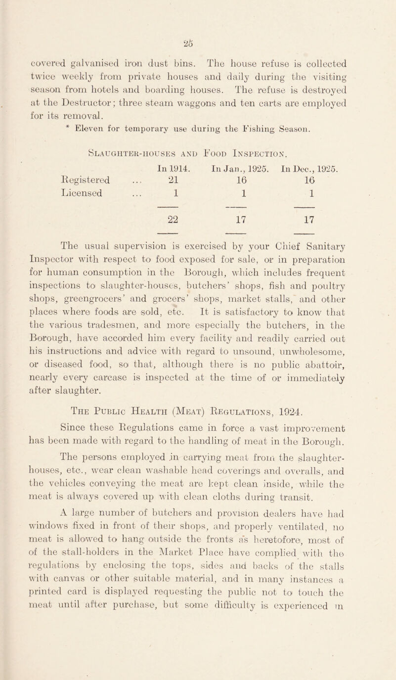 covered galvanised iron dust bins. The house refuse is collected twice weekly from private houses and daily during the visiting season from hotels and boarding houses. The refuse is destroyed at the Destructor; three steam waggons and ten carts are employed for its removal. * Eleven for temporary use during the Fishing Season. Slaughter-houses and Food Inspection. In 1914. In Jan., 1925. In Dec., 1925. 21 16 16 1 1 1 22 17 17 The usual supervision is exercised by your Chief Sanitary Inspector with respect to food exposed for sale, or in preparation for human consumption in the Borough, which includes frequent inspections to slaughter-houses, butchers’ shops, fish and poultry shops, greengrocers’ and grocers’ shops, market stalls, and other places where foods are sold, etc. It is satisfactory to know that the various tradesmen, and more especially the butchers, in the Borough, have accorded him every facility and readily carried out his instructions and advice with regard to unsound, unwholesome, or diseased food, so that, although there is no public abattoir, nearly every carcase is inspected at the time of or immediately after slaughter. The Public Health (Meat) Regulations, 1924. Since these Regulations came in force a vast improvement has been made with regard to the handling of meat in the Borough. The persons employed jn carrying meat from the slaughter- houses, etc., wear dean washable head coverings and overalls, and the vehicles conveying the meat are kept clean inside, while the meat is always covered up with clean cloths during transit. A large number of butchers and provision dealers have had windows fixed in front of their shops, and properly ventilated, no meat is allowed to hang outside the fronts as heretofore, most of of the stall-holders in the Market Place have complied with the regulations by enclosing the tops, sides and backs of the stalls with canvas or other suitable material, and in many instances a printed card is displayed requesting the public not to touch the meat until after purchase, but some difficulty is experienced m Registered Licensed