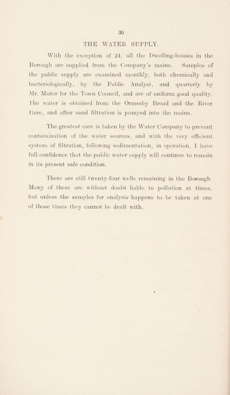 THE WATER SUPPLY. With the exception of 24, all the Dwelling-houses- in the Borough are supplied from the Company’s mains. Samples of the public supply are examined monthly, both chemically and bacteriologically, by the Public Analyst, and quarterly by Mr. Muter for the Town Council, and are of uniform good quality, the water is obtained from the Ormesby Broad and the River Lure, and after sand filtration is pumped into the mains. The greatest care is taken by the Water Company to prevent contamination of the water sources, and with the verv efficient 7 CJ system of filtration, following sedimentation, in operation, I have full confidence that the public water supply will continue to remain in its present safe condition. There are still twenty-four wells remaining in the Borough. Many of these are without doubt liable to pollution at times, but unless the samples for analysis* happens to be taken at one of those times they cannot be dealt with.