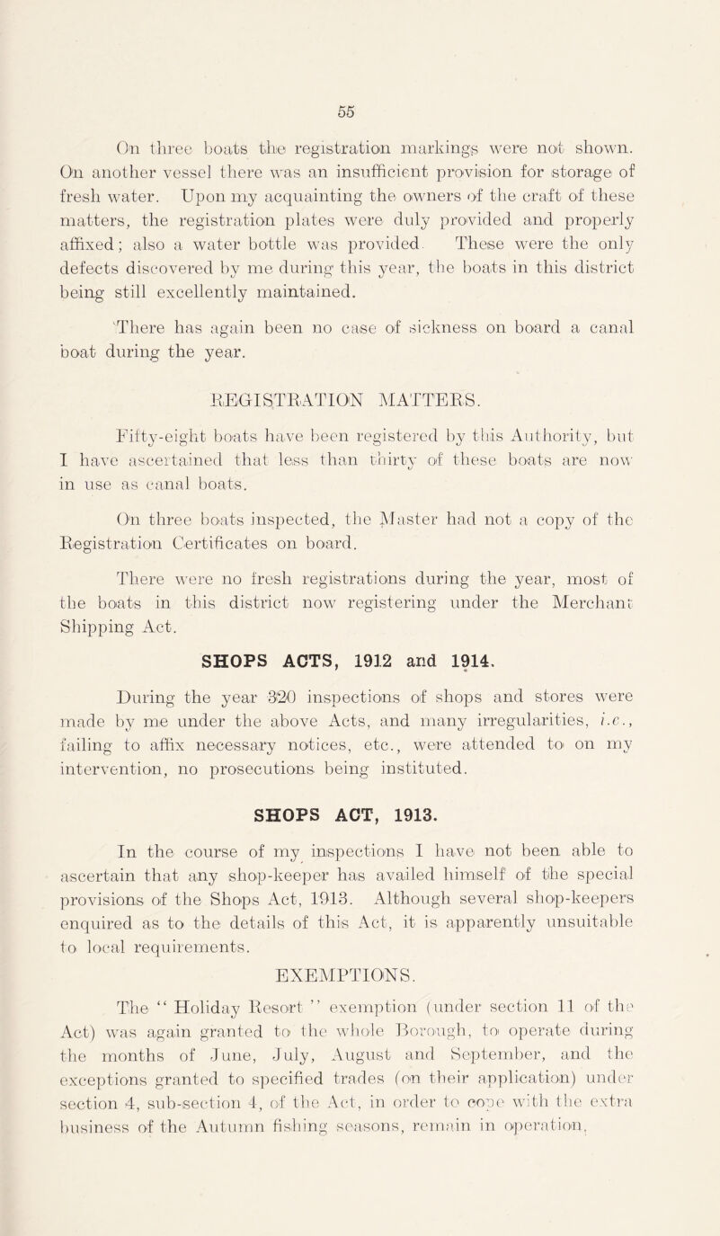 On three boats the registration markings were not shown. On another vessel there was an insufficient provision for storage of fresh water. Upon my acquainting the owners of the craft of these matters, the registration plates were duly provided and properly affixed; also a water bottle was provided These were the only defects discovered by me during this year, the boats in this district being still excellently maintained. There has again been no case of sickness on board a canal boat during the year. REGISTRATION MATTERS. Fifty-eight boats have been registered by this Authority, but I have ascertained that less than thirty of these boats are now in use as canal boats. On three boats inspected, the Master had not a copy of the Registration Certificates on board. There were no fresh registrations during the year, most of the boats in this district now registering under the Merchant Shipping Act. SHOPS ACTS, 1912 and 1914, During the year 320 inspections of shops and stores were made by me under the above Acts, and many irregularities, i.e., failing to affix necessary notices, etc., were attended to on my intervention, no prosecutions being instituted. SHOPS ACT, 1913. In the course of my inspections I have not been able to ascertain that any shop-keeper has availed himself of the special provisions of the Shops Act, 1913. Although several shop-keepers enquired as to the details of this Act, it is apparently unsuitable to local requirements. EXEMPTIONS. The “ Holiday Resort ” exemption (under section 11 of the Act) was again granted to the whole Borough, to operate during the months of June, July, August and September, and the exceptions granted to specified trades (on their application) under section 4, sub-section 4, of the Act, iu order to cope with the extra business of the Autumn fishing seasons, remain in operation.