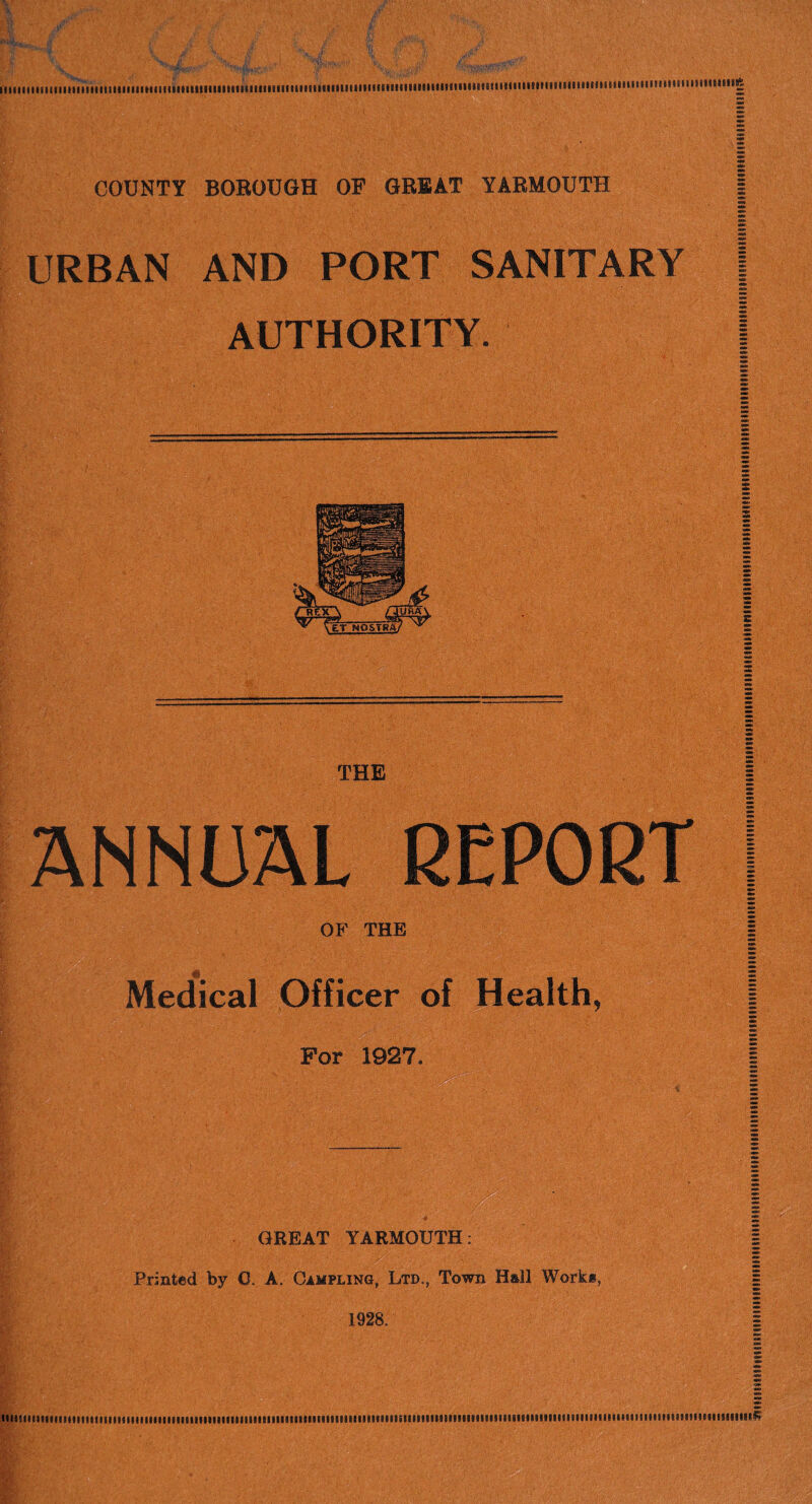 IMIlllllIIIIIIIIIIIIIIIIUIUMMHIIIIIHIIIIIIIIinilllllllllHIIIIMHIIIIIIimHHIIIHIIIIIIIIIHIIIItlHlllllIHUlHIIIIHIIIIIHIIIIIHHMIllllHllllllg COUNTY BOROUGH OF GREAT YARMOUTH | URBAN AND PORT SANITARY | AUTHORITY. I THE ANNUAL REPORT OF THE Medical Officer of Health, For 1927. • GREAT YARMOUTH: Printed by 0. A. Campling, Ltd., Town Hall Work*, 1928.
