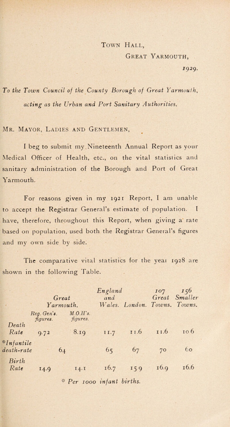 Town Hall, Great Yarmouth, 1929. To the Town Council of the County Borough of Great Yarmoulh, acting as the Urban and Port Sanitary Authorities. Mr. Mayor, Ladies and Gentlemen, « I beg to submit my,Nineteenth Annual Report as your Medical Officer of Health, etc., on the vital statistics and sanitary administration of the Borough and Port of Great Yarmouth. For reasons given in my 1921 Report, I am unable to accept the Registrar General’s estimate of population. I have, therefore, throughout this Report, when giving a rate based on population, used both the Registrar General’s figures and my own side by side. The comparative vital statistics for the yeai 1928 are shown in the following Table. England 10J 156 Great and Great Smaller Yarmouth. Wales. London. Towns. Towns. Reg. Gen s. figures. Death Rate 9.72 M.O.H's. figures. 8.19 11‘7 11.6 11.6 106 *Infantile death-rate 64 65 67 70 60 Birth Rate 14.9 14.1 16.7 159 16.9 16.6 Per 1000 infant births.