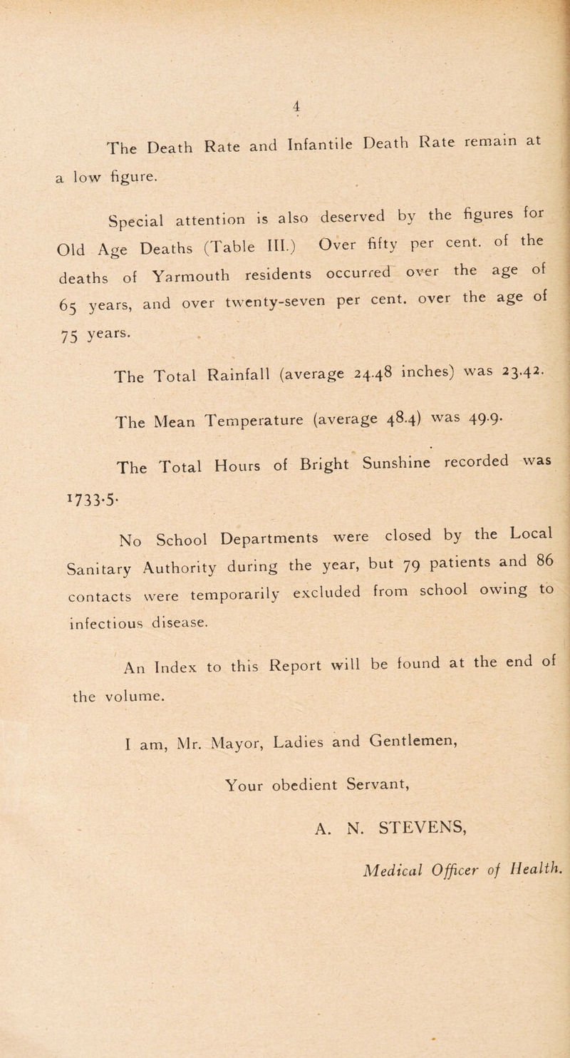 The Death Rate and Infantile Death Rate remain at a low figure. Special attention is also deserved by the figures for Old Age Deaths (Table III.) Over fifty per cent, of the deaths of Yarmouth residents occurred over the age of 65 years, and over twenty-seven per cent, over the age of 75 years- The Total Rainfall (average 24.48 inches) was 23.42. The Mean Temperature (average 48.4) was 49-9- The Total Hours of Bright Sunshine recorded was 17 3 3'5- No School Departments were closed by the Local Sanitary Authority during the year, but 79 patients and 86 contacts were temporarily excluded from school owing to infectious disease. An Index to this Report will be found at the end of the volume. I am, Mr. Mayor, Ladies and Gentlemen, Your obedient Servant, A. N. STEVENS,