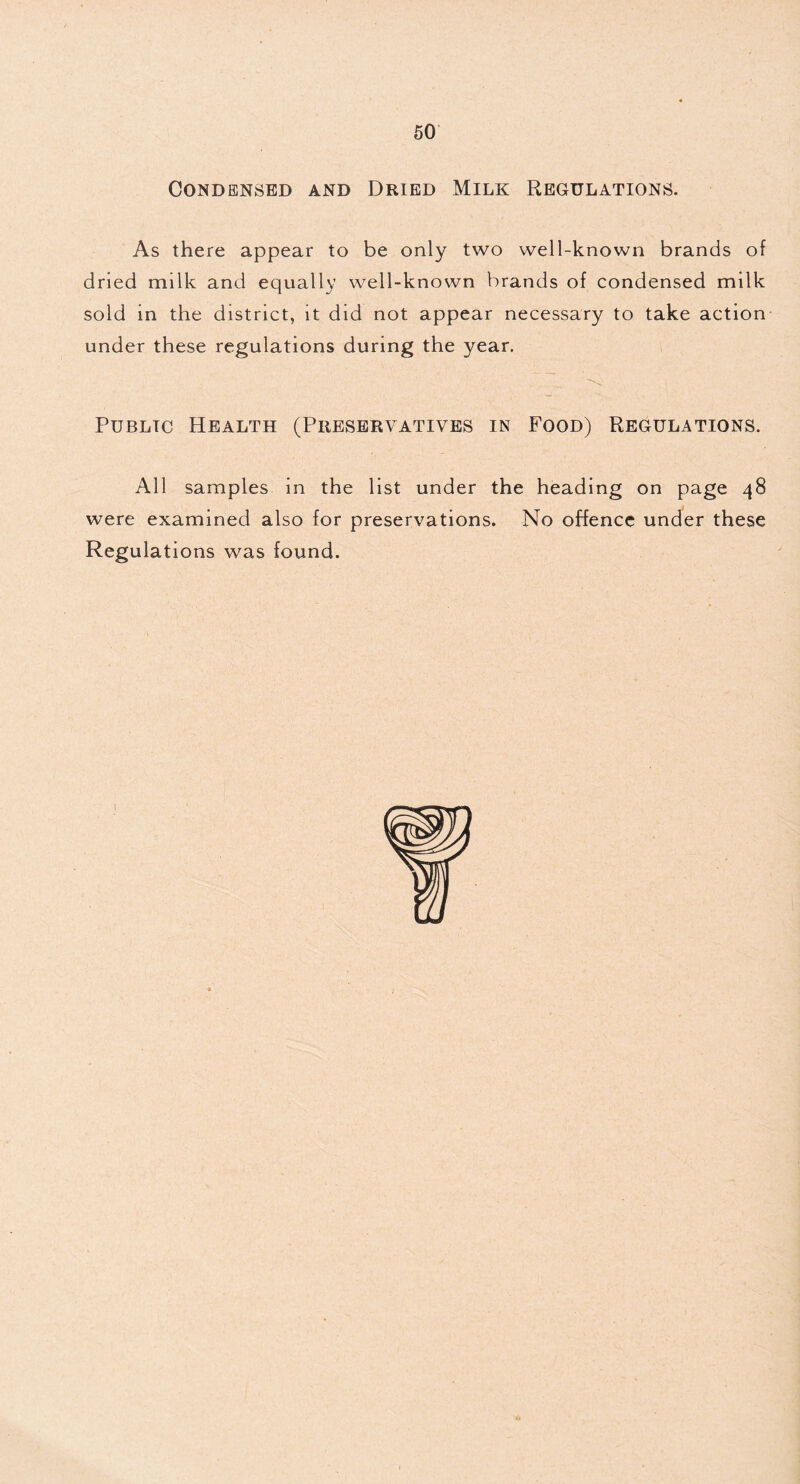 Condensed and Dried Milk Regulations. As there appear to be only two well-known brands of dried milk and equally well-known brands of condensed milk sold in the district, it did not appear necessary to take action under these regulations during the year. Public Health (Preservatives in Food) Regulations. All samples in the list under the heading on page 48 were examined also for preservations. No offence under these Regulations was found.