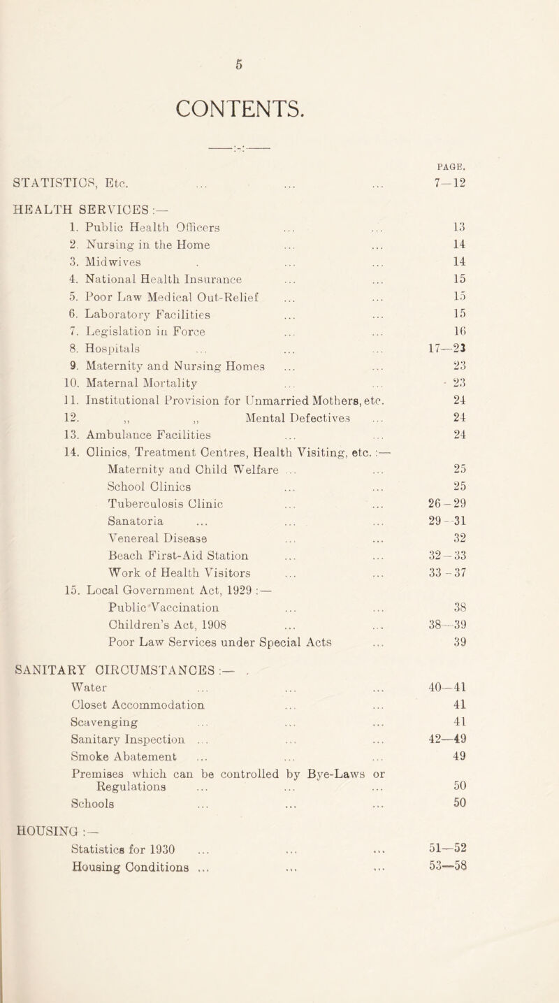 CONTENTS. PAGE. STATISTICS, Etc, ... ... ... 7-12 HEALTH SERVICES:— 1. Public Health Officers 2. Nursing in the Home 3. Midwives 4. National Health Insurance 5. Poor Law Medical Oat-Relief 6. Laboratory Facilities 7. Legislation in Force 8. Hospitals 9. Maternity and Nursing Homes 10. Maternal Mortality 11. Institutional Provision for Unmarried Mothers, etc 12. ,, ,, Mental Defectives 13. Ambulance Facilities 14. Clinics, Treatment Centres, Health Visiting, etc. Maternity and Child Welfare ... School Clinics Tuberculosis Clinic Sanatoria ... ... Venereal Disease Beach First-Aid Station Work of Health Visitors 15. Local Government Act, 1929 : — Public Vaccination Children’s Act, 1908 Poor Law Services under Special Acts SANITARY CIRCUMSTANCES . Water ... ... ... 40-41 Closet Accommodation ... ... 41 Scavenging ... ... ... 41 Sanitary Inspection . . .... ... 42—49 Smoke Abatement ... ... ... 49 Premises which can be controlled by Bye-Laws or Regulations ... ... ... 50 Schools ... ... ... 50 HOUSING : — Statistics for 1930 ... ... ... 51—52 Housing Conditions ... ... ... 53—58 14 14 15 15 15 16 17—23 23 23 24 24 24 25 25 26-29 29-31 32 32-33 33 -37 38 38—39 39