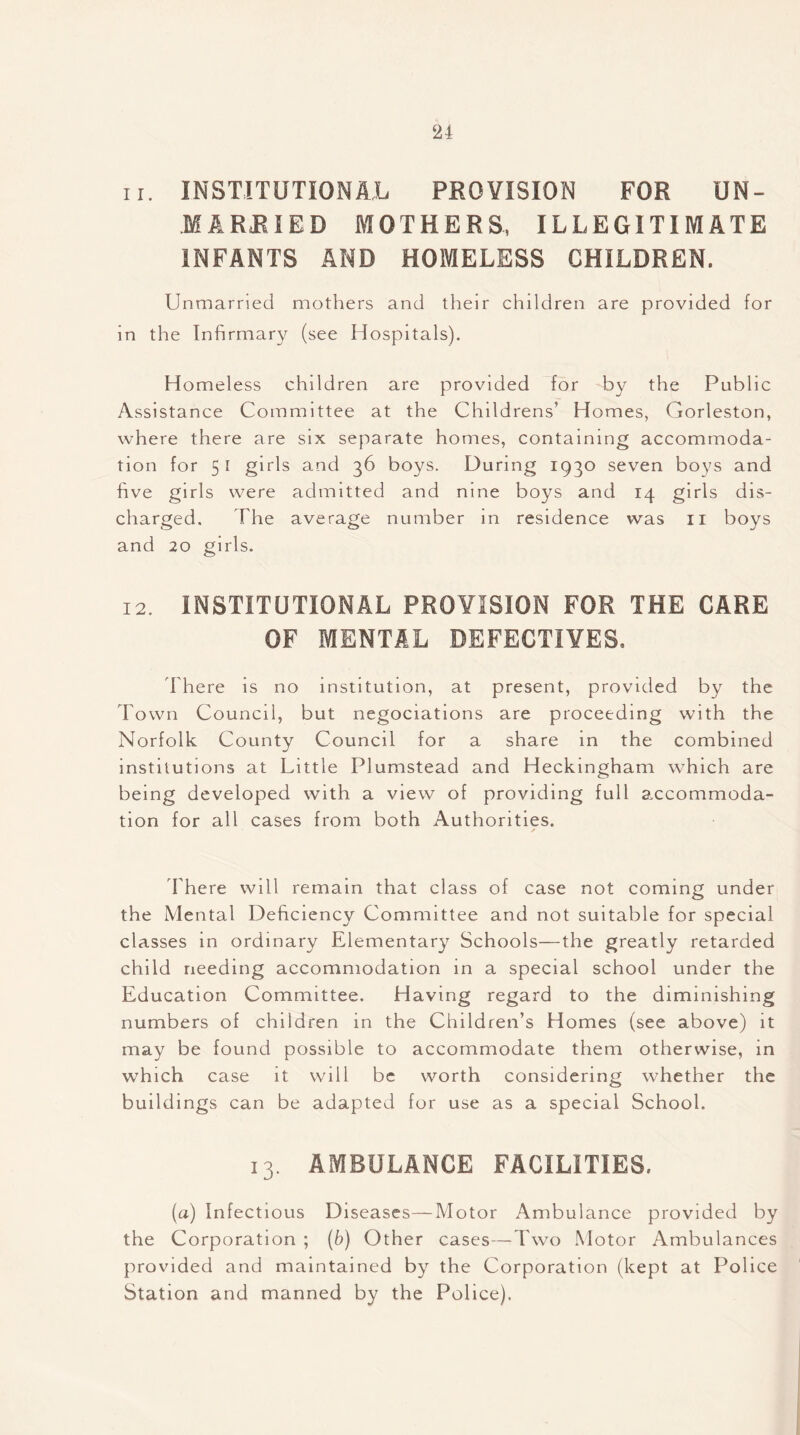 11. INSTITUTIONAL PROVISION FOR UN- MARRIED MOTHERS, ILLEGITIMATE INFANTS AND HOMELESS CHILDREN. Unmarried mothers and their children are provided for in the Infirmary (see Hospitals). Homeless children are provided for by the Public Assistance Committee at the Childrens’ Homes, Gorleston, where there are six separate homes, containing accommoda- tion for 51 girls and 36 boys. During 1930 seven boys and five girls were admitted and nine boys and 14 girls dis- charged. The average number in residence was 11 boys and 20 girls. 12. INSTITUTIONAL PROVISION FOR THE CARE OF MENTAL DEFECTIVES. There is no institution, at present, provided by the Town Council, but negociations are proceeding with the Norfolk County Council for a share in the combined institutions at Little Plumstead and Heckingham which are being developed with a view of providing full accommoda- tion for all cases from both Authorities. There will remain that class of case not coming under the Mental Deficiency Committee and not suitable for special classes in ordinary Elementary Schools—the greatly retarded child needing accommodation in a special school under the Education Committee. Having regard to the diminishing numbers of children in the Children’s Homes (see above) it may be found possible to accommodate them otherwise, in which case it will be worth considering whether the buildings can be adapted for use as a special School. 13. AMBULANCE FACILITIES. (a) Infectious Diseases-—Motor Ambulance provided by the Corporation ; (b) Other cases—Two Motor Ambulances provided and maintained by the Corporation (kept at Police Station and manned by the Police).