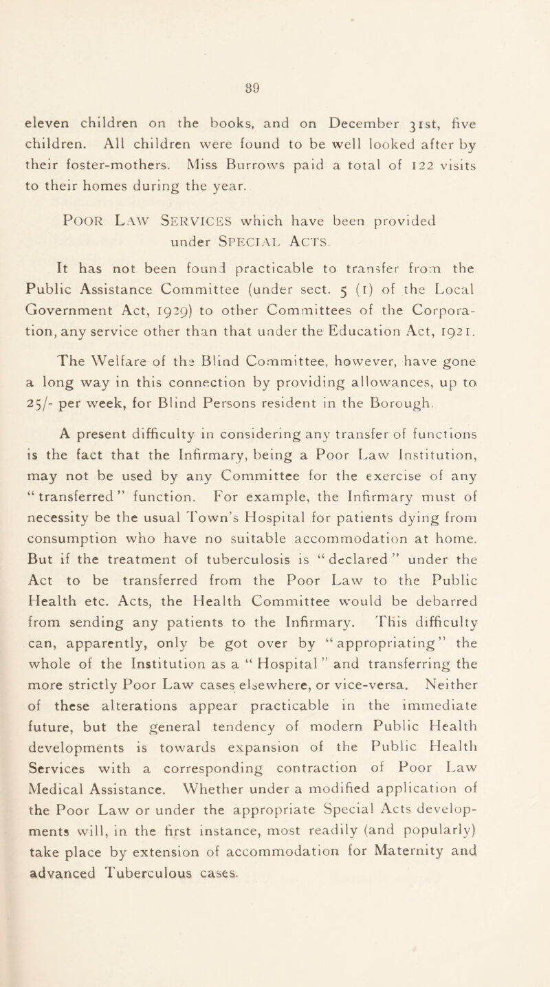 eleven children on the books, and on December 31st, five children. All children were found to be well looked after by their foster-mothers. Miss Burrows paid a total of 122 visits to their homes during the year. POOR Law Services which have been provided under SPECIAL ACTS. It has not been found practicable to transfer from the Public Assistance Committee (under sect. 5 (t) of the Local Government Act, 1929) to other Committees of the Corpora- tion, any service other than that under the Education Act, 1921. The Welfare of the Blind Committee, however, have gone a long way in this connection by providing allowances, up to 25/- per week, for Blind Persons resident in the Borough. A present difficulty in considering any transfer of functions is the fact that the Infirmary, being a Poor Law Institution, may not be used by any Committee for the exercise of any “ transferred ” function. For example, the Infirmary must of necessity be the usual Town's Hospital for patients dying from consumption who have no suitable accommodation at home. But if the treatment of tuberculosis is “ declared ” under the Act to be transferred from the Poor Law to the Public Health etc. Acts, the Health Committee would be debarred from sending any patients to the Infirmary. This difficulty can, apparently, only be got over by “ appropriating ” the whole of the Institution as a “ Hospital ” and transferring the more strictly Poor Law cases elsewhere, or vice-versa. Neither of these alterations appear practicable in the immediate future, but the general tendency of modern Public Health developments is towards expansion of the Public Health Services with a corresponding contraction of Poor Law Medical Assistance. Whether under a modified application of the Poor Law or under the appropriate Special Acts develop- ments will, in the first instance, most readily (and popularly) take place by extension of accommodation for Maternity and advanced Tuberculous cases.