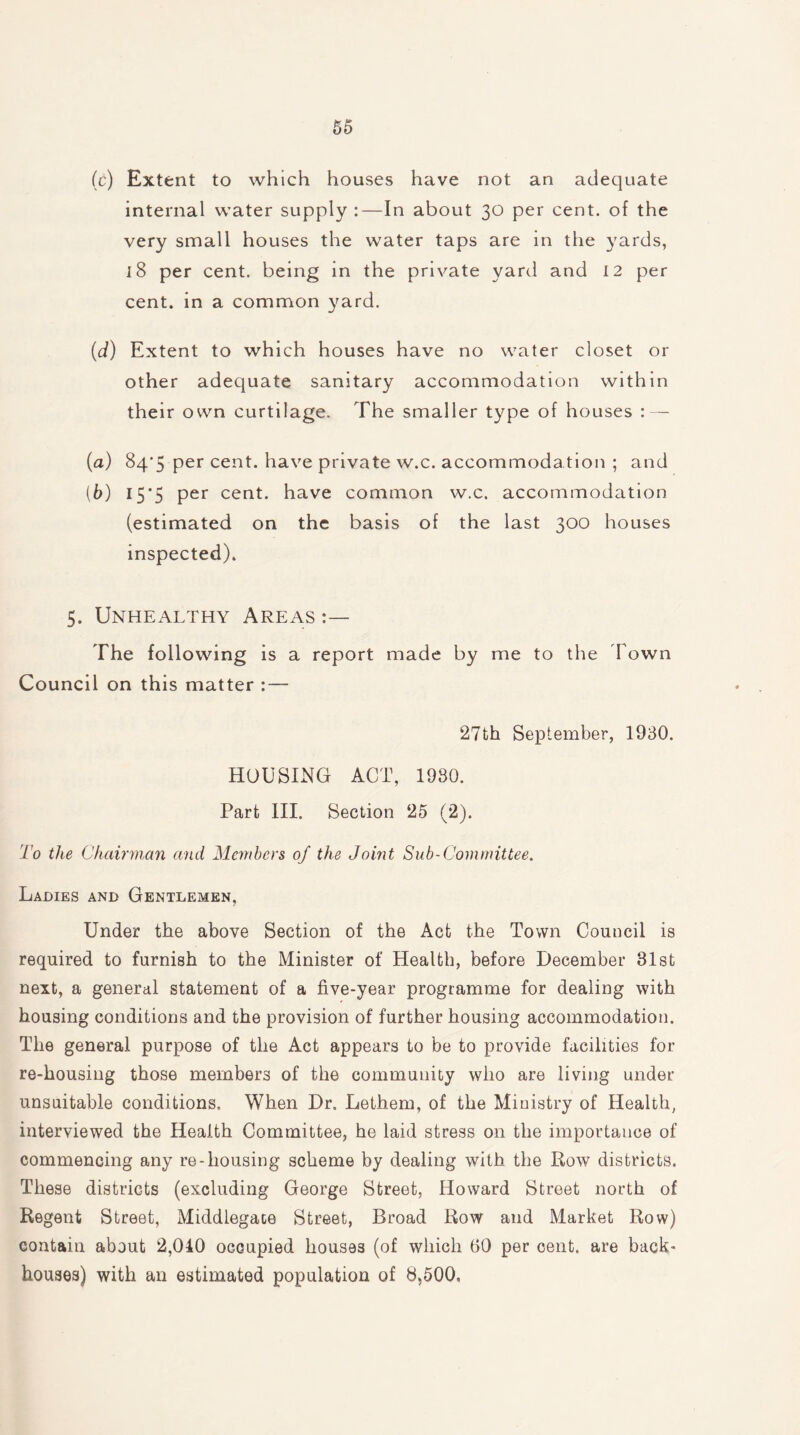 (c) Extent to which houses have not an adequate internal water supply :—In about 30 per cent, of the very small houses the water taps are in the yards, 18 per cent, being in the private yard and 12 per cent, in a common yard. (d) Extent to which houses have no water closet or other adequate sanitary accommodation within their own curtilage. The smaller type of houses : — (а) 84*5 per cent, have private w.c. accommoda tion ; and (б) 15*5 per cent, have common w.c. accommodation (estimated on the basis of the last 300 houses inspected). 5. Unhealthy Areas The following is a report made by me to the d own Council on this matter : — 27th September, 1930. HOUSING ACT, 1930. Part III. Section 25 (2). To the Chairman and Members of the Joint Sub-Committee. Ladies and Gentlemen, Under the above Section of the Act the Town Council is required to furnish to the Minister of Health, before December 31st next, a general statement of a five-year programme for dealing with housing conditions and the provision of further housing accommodation. The general purpose of the Act appears to be to provide facilities for re-housing those members of the community who are living under unsuitable conditions. When Dr. Lethem, of the Ministry of Health, interviewed the Health Committee, he laid stress on the importance of commencing any re-housing scheme by dealing with the Row districts. These districts (excluding George Street, Howard Street north of Regent Street, Middlegace Street, Broad Row and Market Row) contain about 2,040 occupied houses (of which 60 per cent, are back- houses) with an estimated population of 8,500.